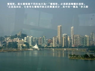 葡萄乾」跟生葡萄最不同的地方為─「葡萄乾」必須經過曝曬的過程」
〝正因為如此，它含有生葡萄所缺乏的貴重成分，其中的一種為〝多元酚
 