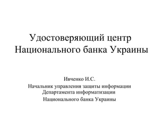 Удостоверяющий центр
Национального банка Украины

               Ивченко И.С.
  Начальник управления защиты информации
       Департамента информатизации
       Национального банка Украины
 