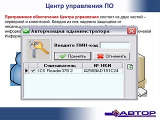 Центр управления ПО
Программное обеспечение Центра управления состоит из двух частей –
серверной и клиентской. Каждая из них надежно защищена от
несанкционированного доступа и компрометации конфиденциальной
информации, т.к. предполагает работу с активными НКИ (Носители Ключевой
Информации).
 