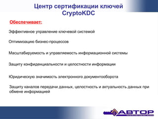 Центр сертификации ключей
                    CryptoKDC
Обеспечивает:

Эффективное управление ключевой системой

Оптимизацию бизнес-процессов

Масштабируемость и управляемость информационной системы

Защиту конфиденциальности и целостности информации


Юридическую значимость электронного документооборота

Защиту каналов передачи данных, целостность и актуальность данных при
обмене информацией
 