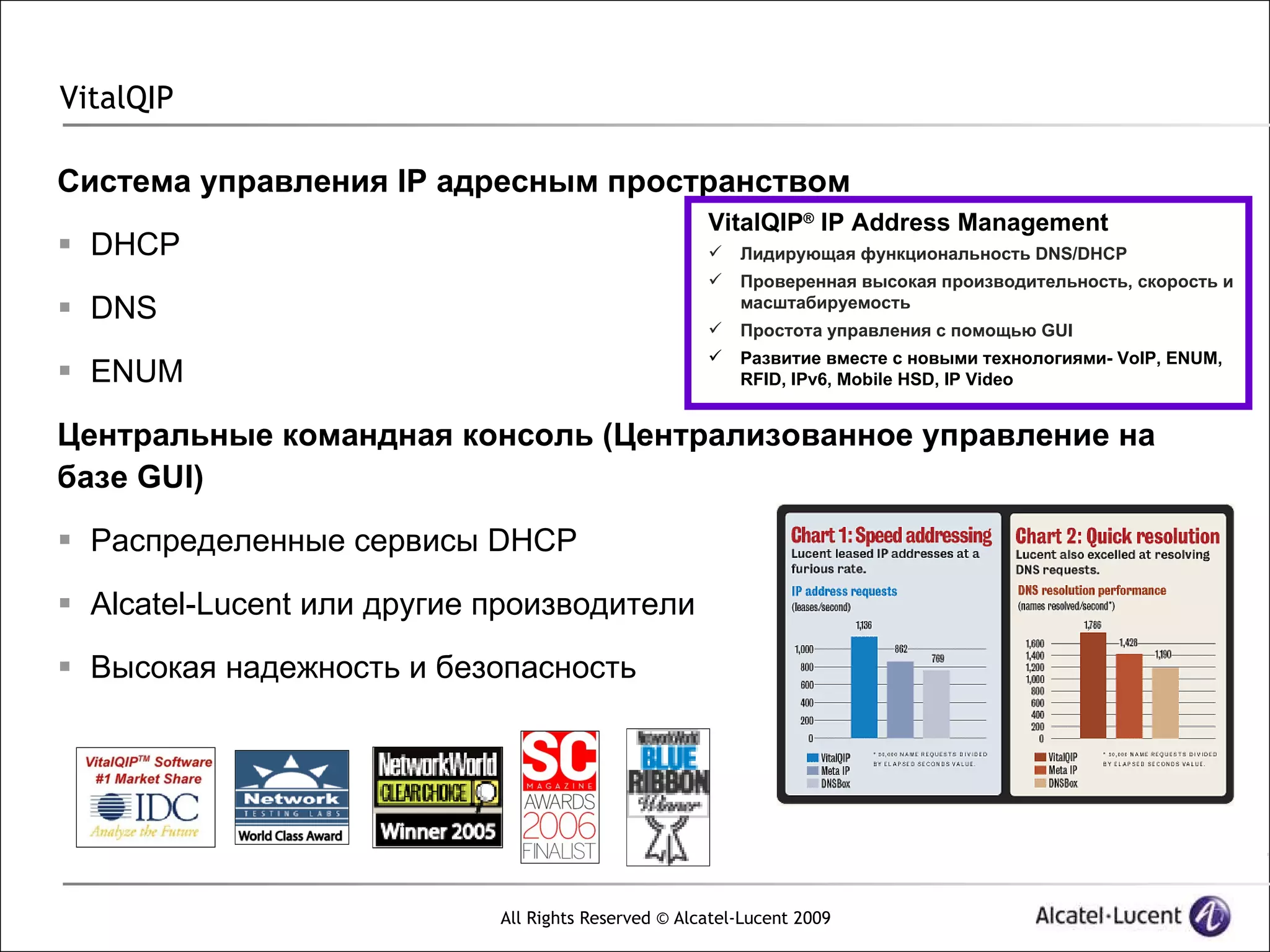 VitalQIP

Система управления IP адресным пространством
                                                     VitalQIP® IP Address Management
 DHCP                                                  Лидирующая функциональность DNS/DHCP
                                                        Проверенная высокая производительность, скорость и
 DNS                                                    масштабируемость
                                                        Простота управления с помощью GUI
                                                        Развитие вместе с новыми технологиями- VoIP, ENUM,
 ENUM                                                   RFID, IPv6, Mobile HSD, IP Video


Центральные командная консоль (Централизованное управление на
базе GUI)
 Распределенные сервисы DHCP

 Alcatel-Lucent или другие производители

 Высокая надежность и безопасность




                            All Rights Reserved © Alcatel-Lucent 2009
 
