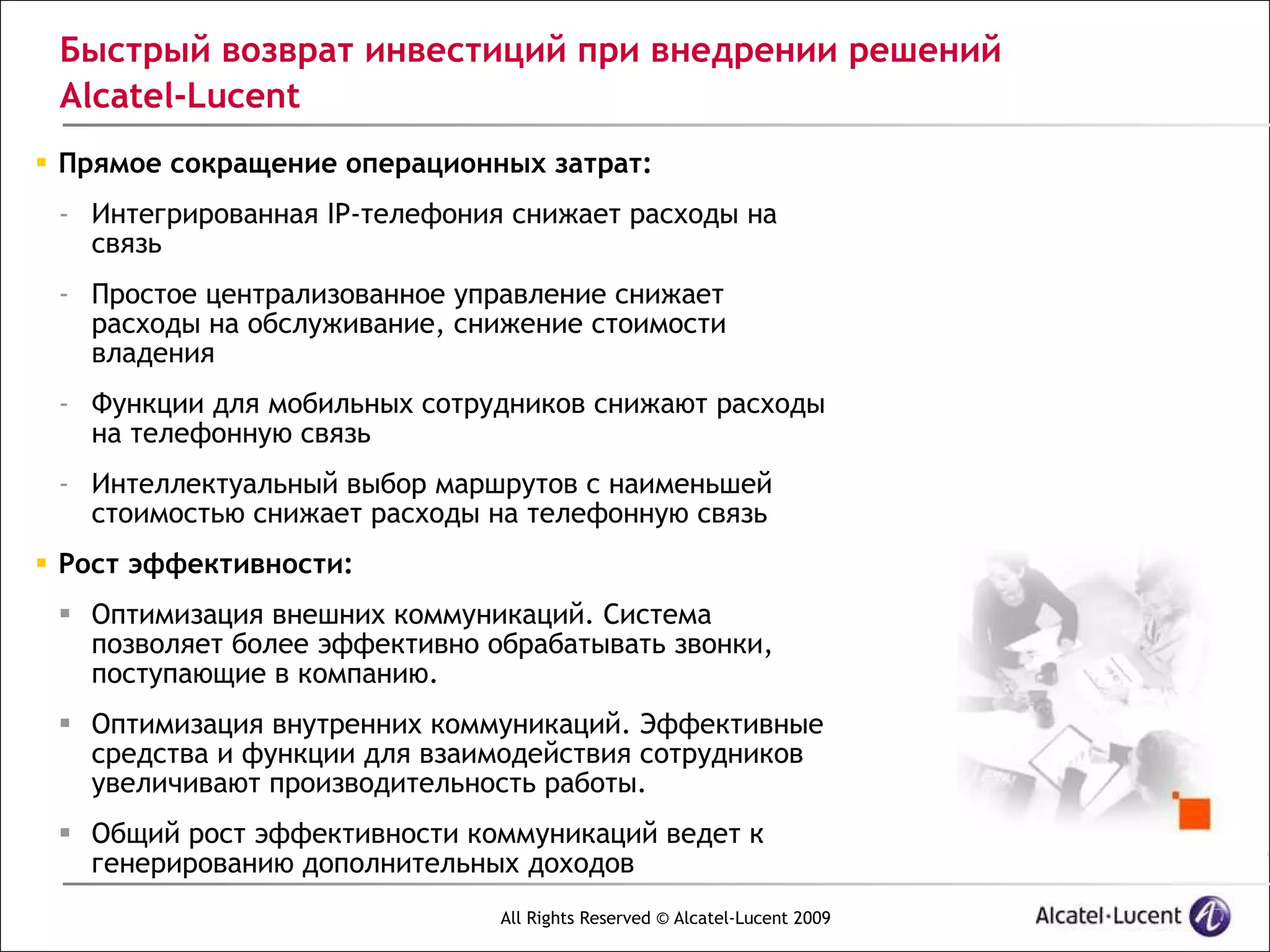 Быстрый возврат инвестиций при внедрении решений
 Alcatel-Lucent
 Прямое сокращение операционных затрат:
 - Интегрированная IP-телефония снижает расходы на
   связь
 - Простое централизованное управление снижает
   расходы на обслуживание, снижение стоимости
   владения
 - Функции для мобильных сотрудников снижают расходы
   на телефонную связь
 - Интеллектуальный выбор маршрутов с наименьшей
   стоимостью снижает расходы на телефонную связь
 Рост эффективности:
  Оптимизация внешних коммуникаций. Система
   позволяет более эффективно обрабатывать звонки,
   поступающие в компанию.
  Оптимизация внутренних коммуникаций. Эффективные
   средства и функции для взаимодействия сотрудников
   увеличивают производительность работы.
  Общий рост эффективности коммуникаций ведет к
   генерированию дополнительных доходов
                               All Rights Reserved © Alcatel-Lucent 2009
 
