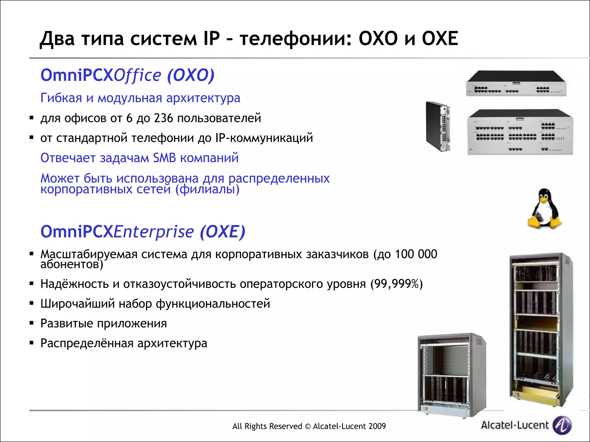 Два типа систем IP – телефонии: OXO и OXE
 OmniPCXOffice (OXO)
 Гибкая и модульная архитектура
 для офисов от 6 до 236 пользователей
 от стандартной телефонии до IP-коммуникаций
 Отвечает задачам SMB компаний
 Может быть использована для распределенных
 корпоративных сетей (филиалы)


 OmniPCXEnterprise (OXE)
 Масштабируемая система для корпоративных заказчиков (до 100 000
  абонентов)
 Надёжность и отказоустойчивость операторского уровня (99,999%)
 Широчайший набор функциональностей
 Развитые приложения
 Распределённая архитектура




                                 All Rights Reserved © Alcatel-Lucent 2009
 