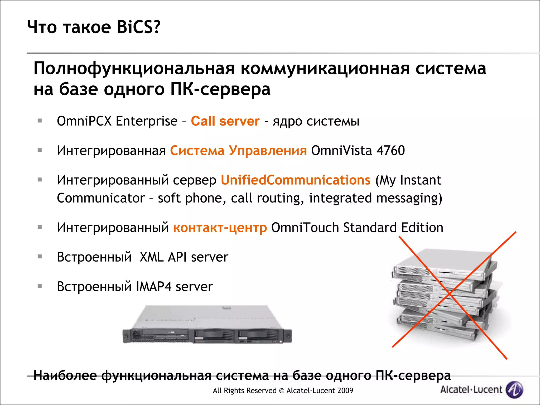 Что такое BiCS?

Полнофункциональная коммуникационная система
на базе одного ПК-сервера
    OmniPCX Enterprise – Call server - ядро системы

    Интегрированная Система Управления OmniVista 4760

    Интегрированный сервер UnifiedCommunications (My Instant
     Communicator – soft phone, call routing, integrated messaging)

    Интегрированный контакт-центр OmniTouch Standard Edition

    Встроенный XML API server

    Встроенный IMAP4 server




Наиболее функциональная система на базе одного ПК-сервера
                              All Rights Reserved © Alcatel-Lucent 2009
 