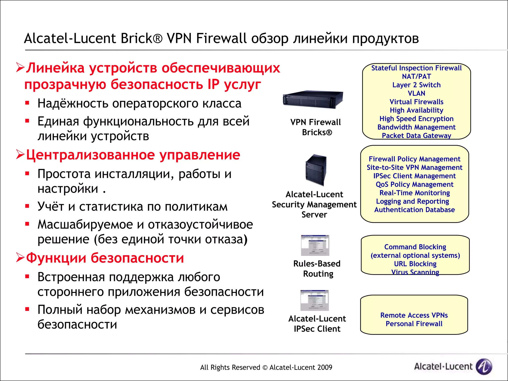 Alcatel-Lucent Brick® VPN Firewall обзор линейки продуктов

Линейка устройств обеспечивающих                                       Stateful Inspection Firewall
                                                                                  NAT/PAT
 прозрачную безопасность IP услуг                                              Layer 2 Switch
                                                                                    VLAN
  Надёжность операторского класса                                           Virtual Firewalls
                                                                              High Availability
  Единая функциональность для всей                   VPN Firewall        High Speed Encryption
                                                                          Bandwidth Management
                                                        Bricks®
   линейки устройств                                                       Packet Data Gateway


Централизованное управление                                            Firewall Policy Management
                                                                       Site-to-Site VPN Management
  Простота инсталляции, работы и                                        IPSec Client Management
                                                                          QoS Policy Management
   настройки .                                      Alcatel-Lucent         Real-Time Monitoring
                                                                          Logging and Reporting
  Учёт и статистика по политикам                Security Management
                                                                          Authentication Database
                                                        Server
  Масшабируемое и отказоустойчивое
   решение (без единой точки отказа)                                        Command Blocking
Функции безопасности                                  Rules-Based
                                                                        (external optional systems)
                                                                               URL Blocking
                                                         Routing              Virus Scanning
  Встроенная поддержка любого
   стороннего приложения безопасности
  Полный набор механизмов и сервисов                                     Remote Access VPNs
                                                      Alcatel-Lucent
   безопасности                                        IPSec Client
                                                                           Personal Firewall




                           All Rights Reserved © Alcatel-Lucent 2009
 