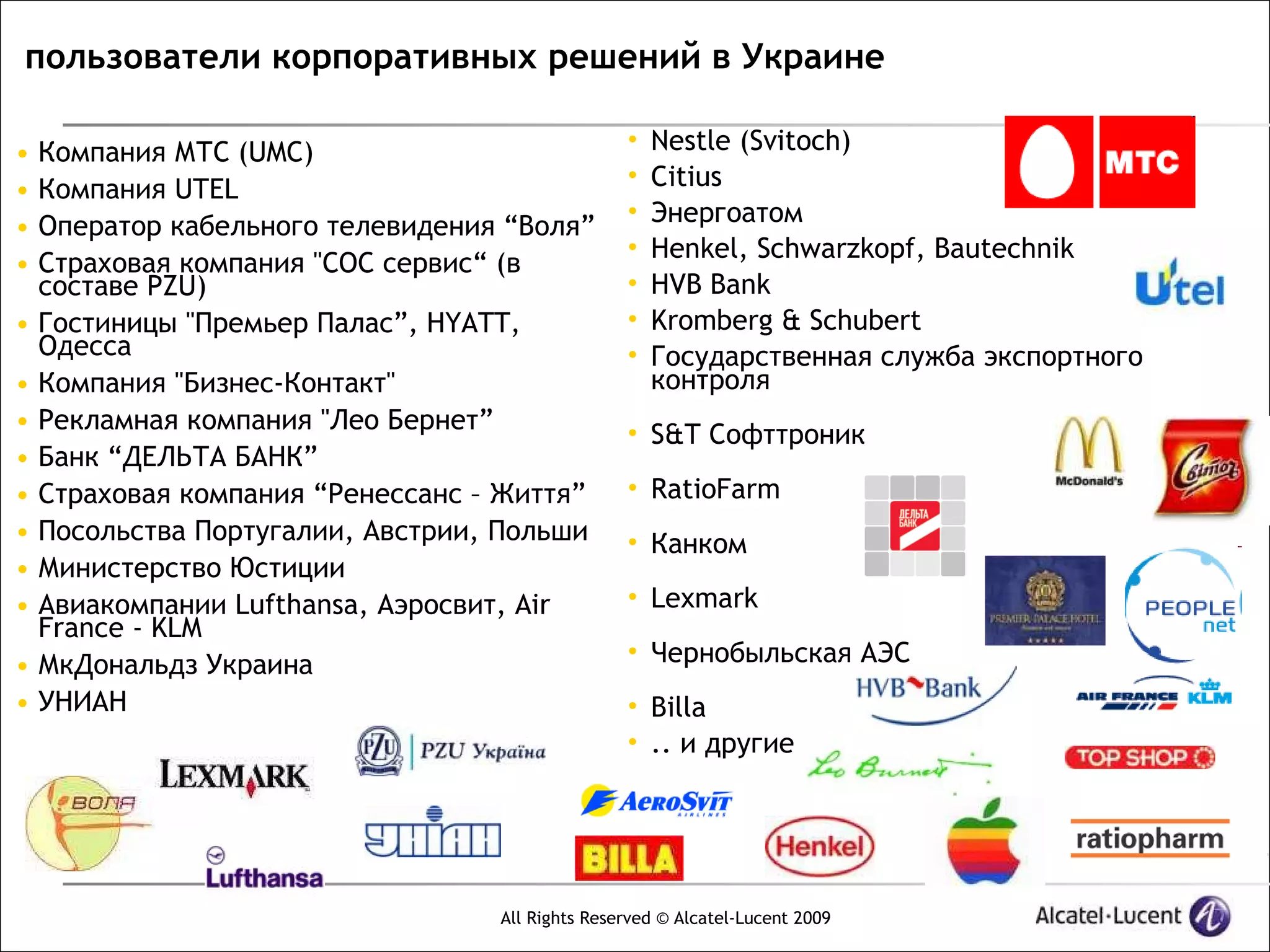 пользователи корпоративных решений в Украине

•   Компания МТС (UMC)                            •   Nestle (Svitoch)
                                                  •   Citius
•   Компания UTEL
                                                  •   Энергоатом
•   Оператор кабельного телевидения “Воля”
                                                  •   Henkel, Schwarzkopf, Bautechnik
•   Страховая компания "СОС сервис“ (в
    составе PZU)                                  •   HVB Bank
•   Гостиницы "Премьер Палас”, HYATT,             •   Kromberg & Schubert
    Одесса                                        •   Государственная служба экспортного
•   Компания "Бизнес-Контакт"                         контроля
•   Рекламная компания "Лео Бернет”               • S&T Cофттроник
•   Банк “ДЕЛЬТА БАНК”
•   Страховая компания “Ренессанс – Життя”        • RatioFarm
•   Посольства Португалии, Австрии, Польши        • Канком
•   Министерство Юстиции
•   Авиакомпании Lufthansa, Аэросвит, Air         • Lexmark
    France - KLM
•   МкДональдз Украина                            • Чернобыльская АЭС
•   УНИАН                                         • Billa
                                                  • .. и другие




                                   All Rights Reserved © Alcatel-Lucent 2009
 