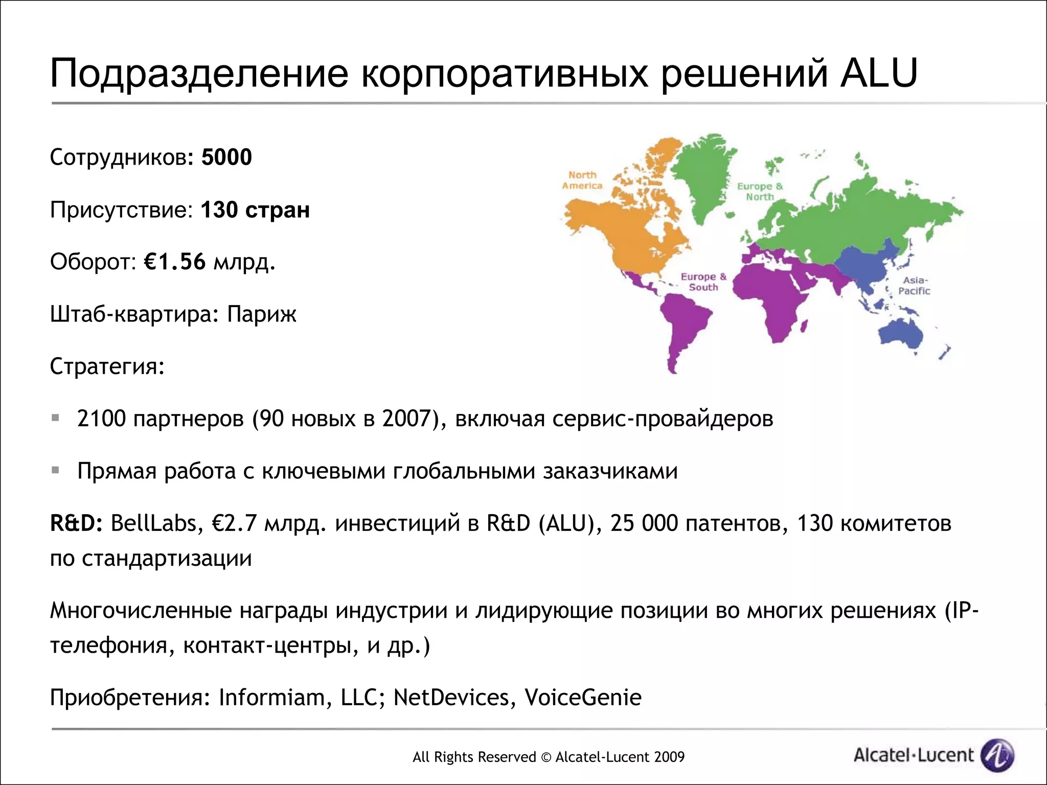 Подразделение корпоративных решений ALU
Сотрудников: 5000

Присутствие: 130 стран

Оборот: €1.56 млрд.

Штаб-квартира: Париж

Стратегия:

 2100 партнеров (90 новых в 2007), включая сервис-провайдеров

 Прямая работа с ключевыми глобальными заказчиками

R&D: BellLabs, €2.7 млрд. инвестиций в R&D (ALU), 25 000 патентов, 130 комитетов
по стандартизации

Многочисленные награды индустрии и лидирующие позиции во многих решениях (IP-
телефония, контакт-центры, и др.)

Приобретения: Informiam, LLC; NetDevices, VoiceGenie

                                All Rights Reserved © Alcatel-Lucent 2009
 