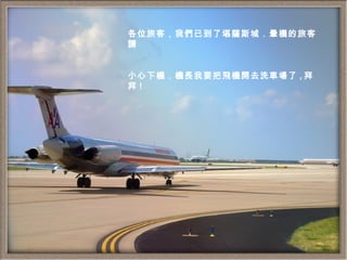 各位旅客，我們已到了堪薩斯城．暈機的旅客請 小心下機．機長我要把飛機開去洗車場了 , 拜拜 ! 