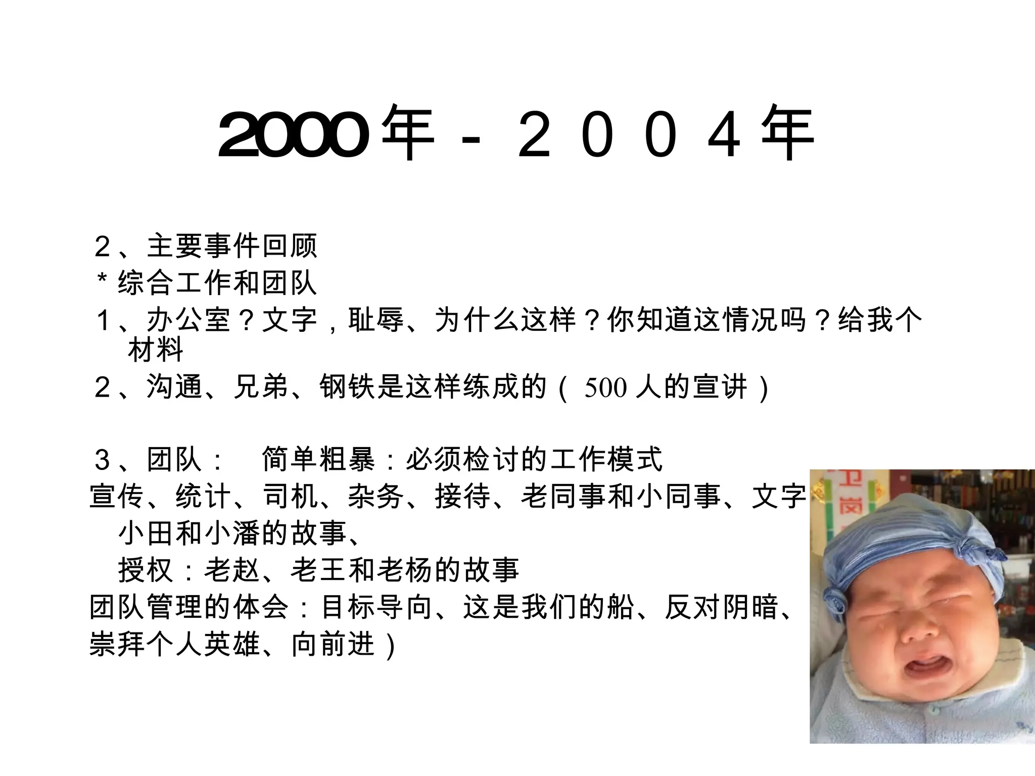 2000 年－２００４年 ２、主要事件回顾 ＊综合工作和团队 １、办公室？文字，耻辱、为什么这样？你知道这情况吗？给我个材料 ２、沟通、兄弟、钢铁是这样练成的（ 500 人的宣讲） ３、团队：　简单粗暴：必须检讨的工作模式 宣传、统计、司机、杂务、接待、老同事和小同事、文字 　小田和小潘的故事、 　授权：老赵、老王和老杨的故事 团队管理的体会：目标导向、这是我们的船、反对阴暗、 崇拜个人英雄、向前进） 
