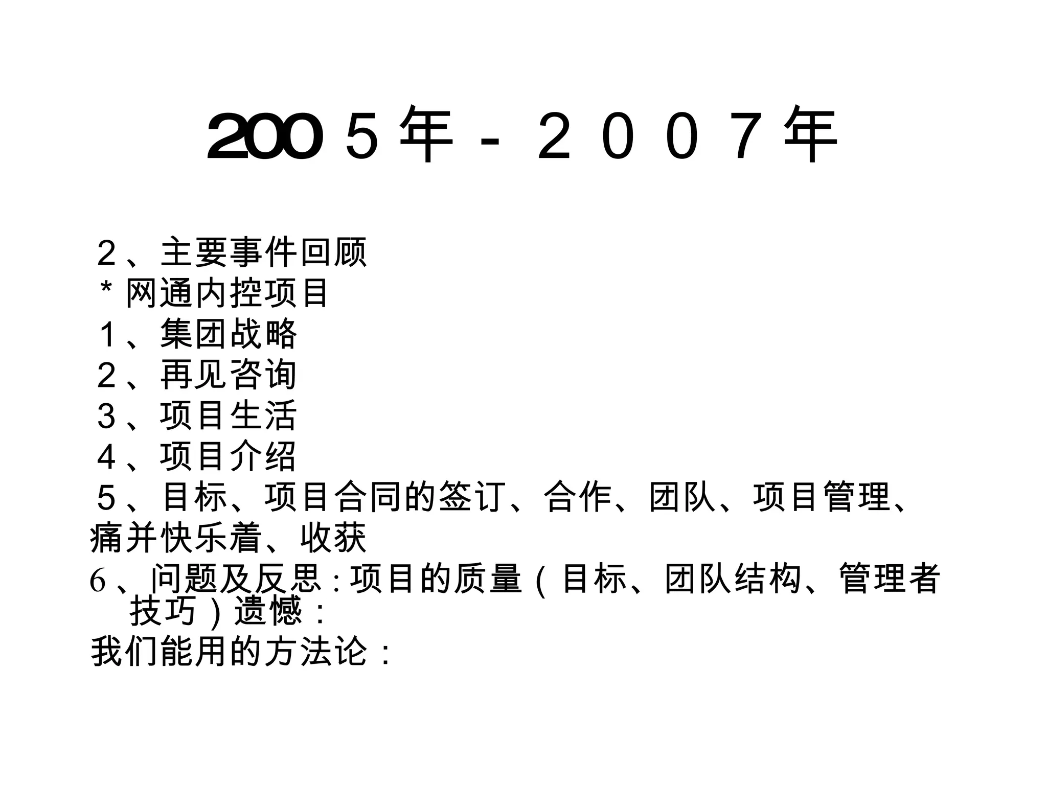 200 ５年－２００７年 ２、主要事件回顾 ＊网通内控项目 １、集团战略 ２、再见咨询 ３、项目生活 ４、项目介绍 ５、目标、项目合同的签订、合作、团队、项目管理、 痛并快乐着、收获 6 、问题及反思 : 项目的质量（目标、团队结构、管理者技巧）遗憾： 我们能用的方法论： 