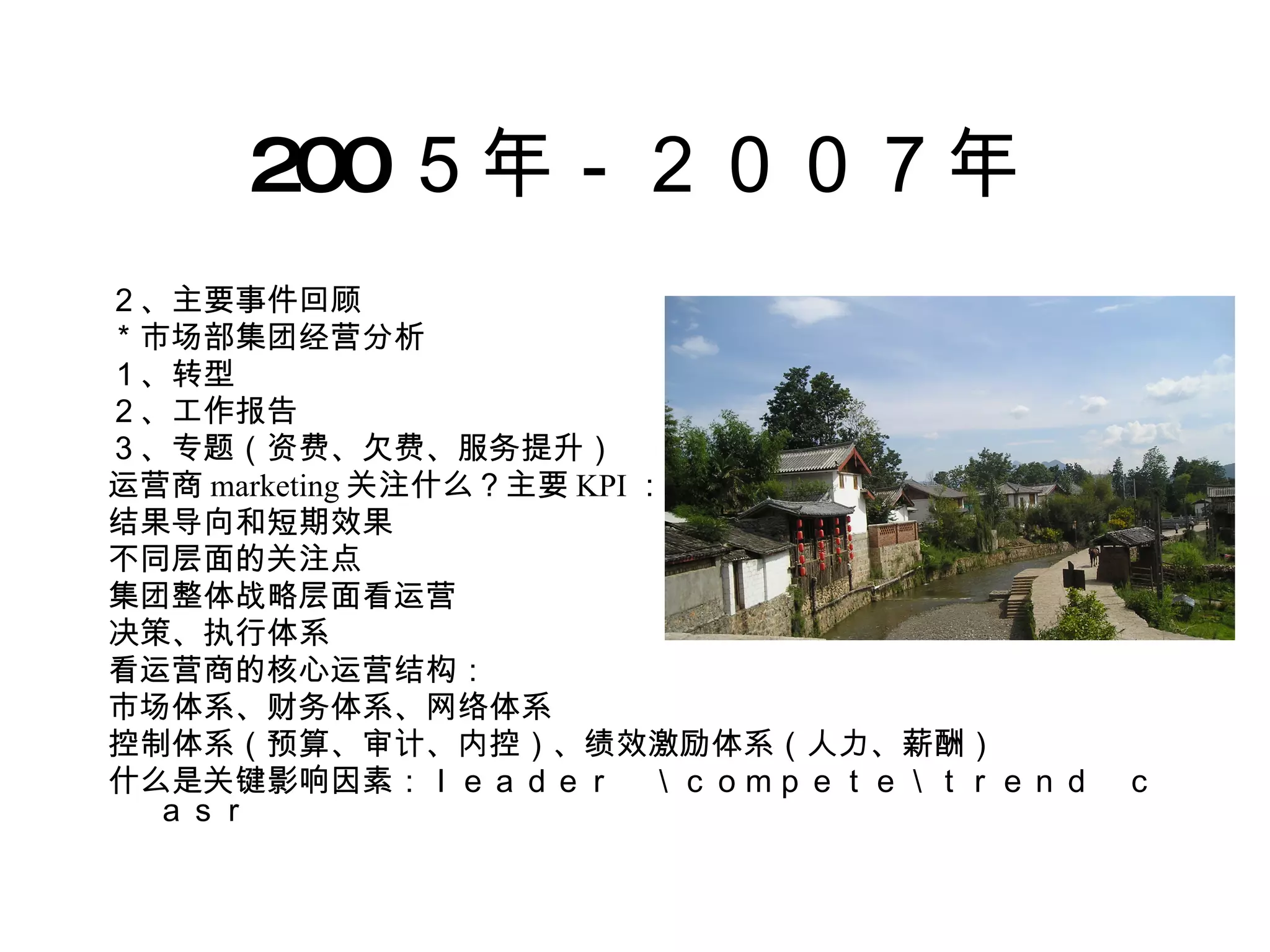 200 ５年－２００７年 ２、主要事件回顾 ＊市场部集团经营分析 １、转型 ２、工作报告 ３、专题（资费、欠费、服务提升） 运营商 marketing 关注什么？主要 KPI ：收入、用户 结果导向和短期效果 不同层面的关注点 集团整体战略层面看运营 决策、执行体系 看运营商的核心运营结构： 市场体系、财务体系、网络体系 控制体系（预算、审计、内控）、绩效激励体系（人力、薪酬） 什么是关键影响因素：ｌｅａｄｅｒ　＼ｃｏｍｐｅｔｅ＼ｔｒｅｎｄ　ｃａｓｒ 