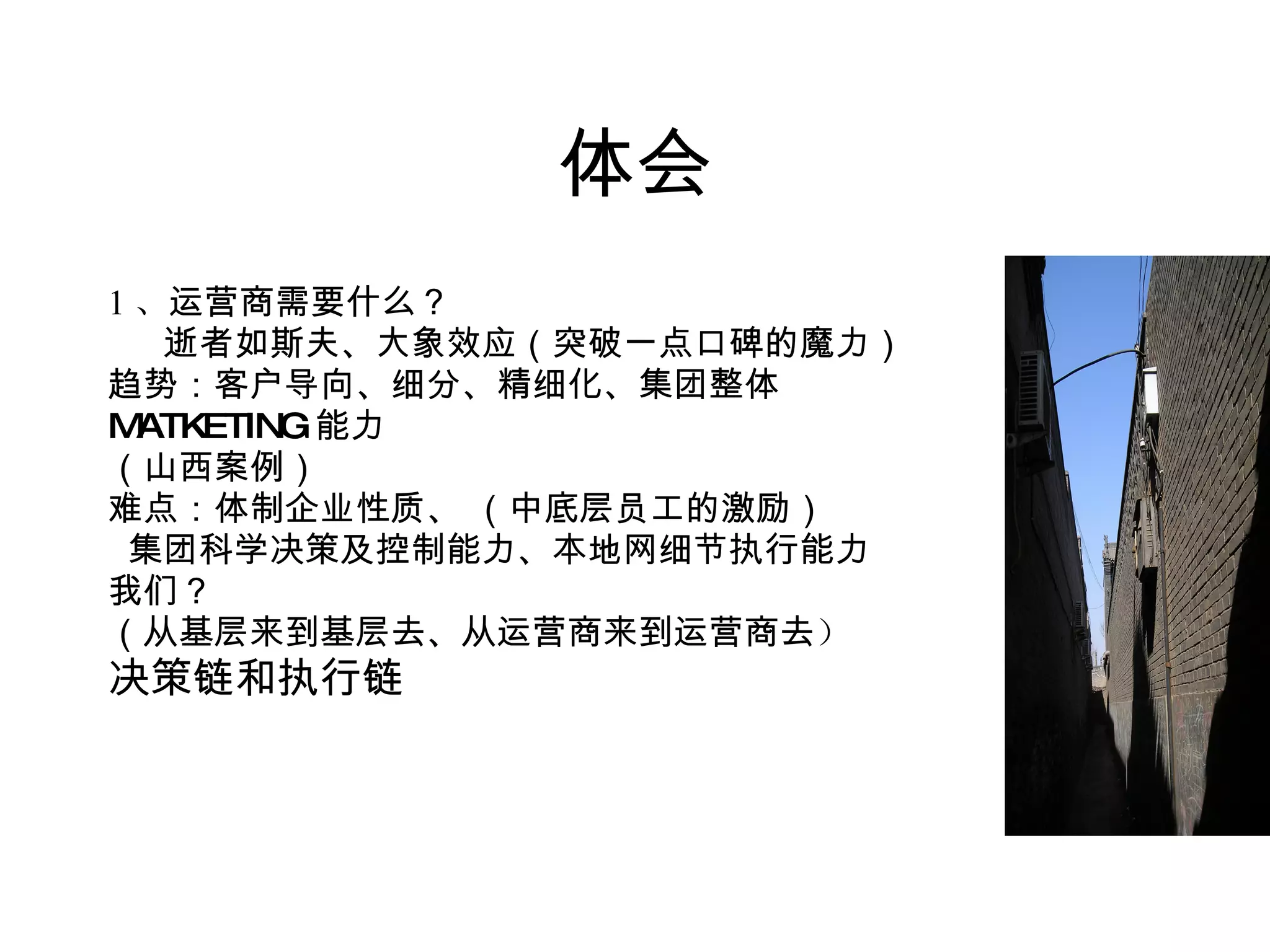 体会 1 、 运营商需要什么？ 逝者如斯夫、大象效应（突破一点口碑的魔力） 趋势：客户导向、细分、精细化、集团整体 MATKETING 能力 （山西案例） 难点：体制企业性质、 （中底层员工的激励） 集团科学决策及控制能力、本地网细节执行能力 我们？ （从基层来到基层去、从运营商来到运营商去 ） 决策链和执行链 　　　　　 