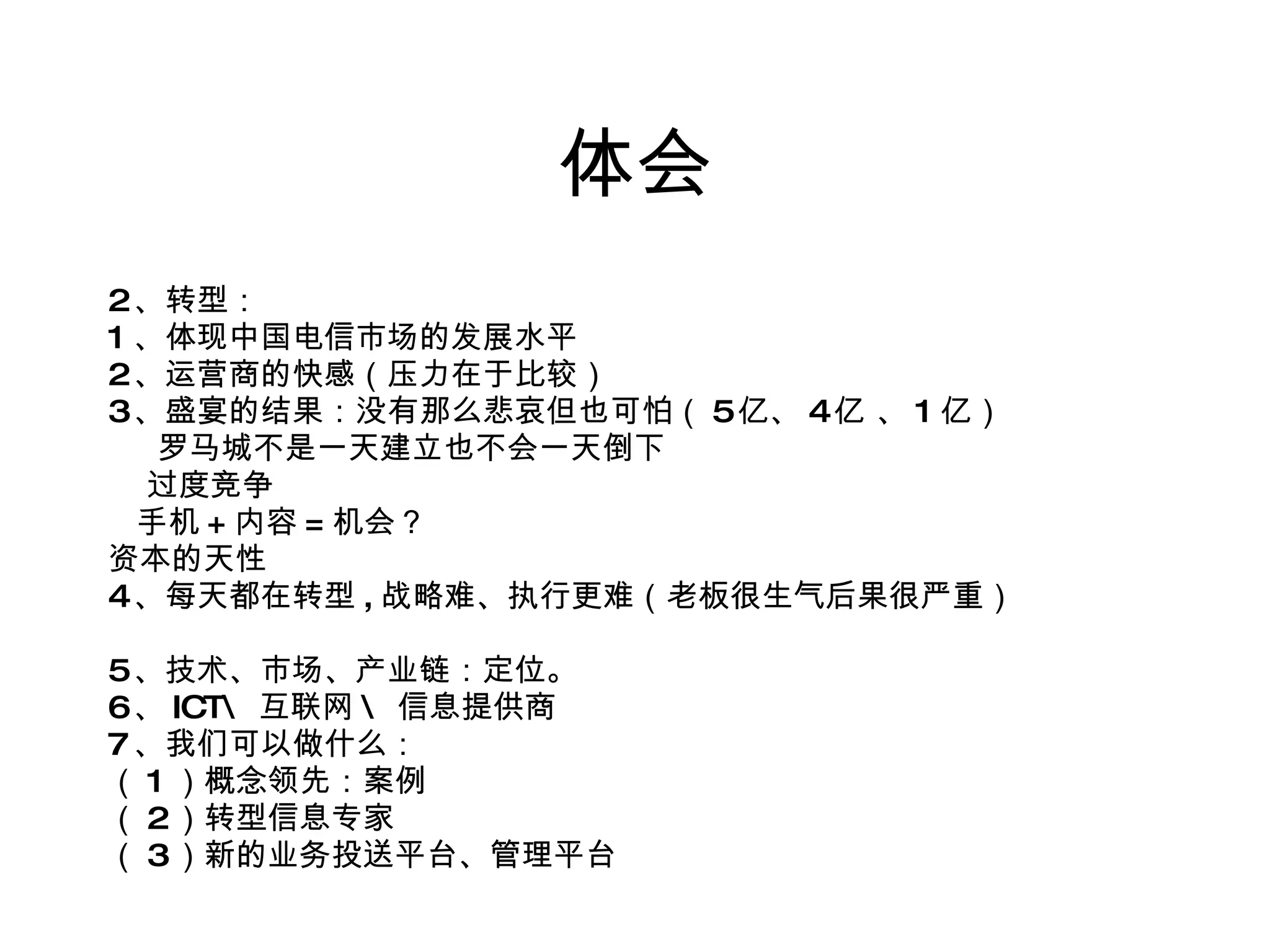 体会 2 、转型： 1 、体现中国电信市场的发展水平 2 、运营商的快感（压力在于比较） 3 、盛宴的结果：没有那么悲哀但也可怕（ 5 亿、 4 亿 、 1 亿） 罗马城不是一天建立也不会一天倒下 过度竞争 手机 + 内容 = 机会？ 资本的天性 4 、每天都在转型 , 战略难、执行更难（老板很生气后果很严重） 5 、技术、市场、产业链：定位。  6 、 ICT\ 互联网 \ 信息提供商 7 、我们可以做什么： （ 1 ）概念领先：案例 （ 2 ）转型信息专家 （ 3 ）新的业务投送平台、管理平台 