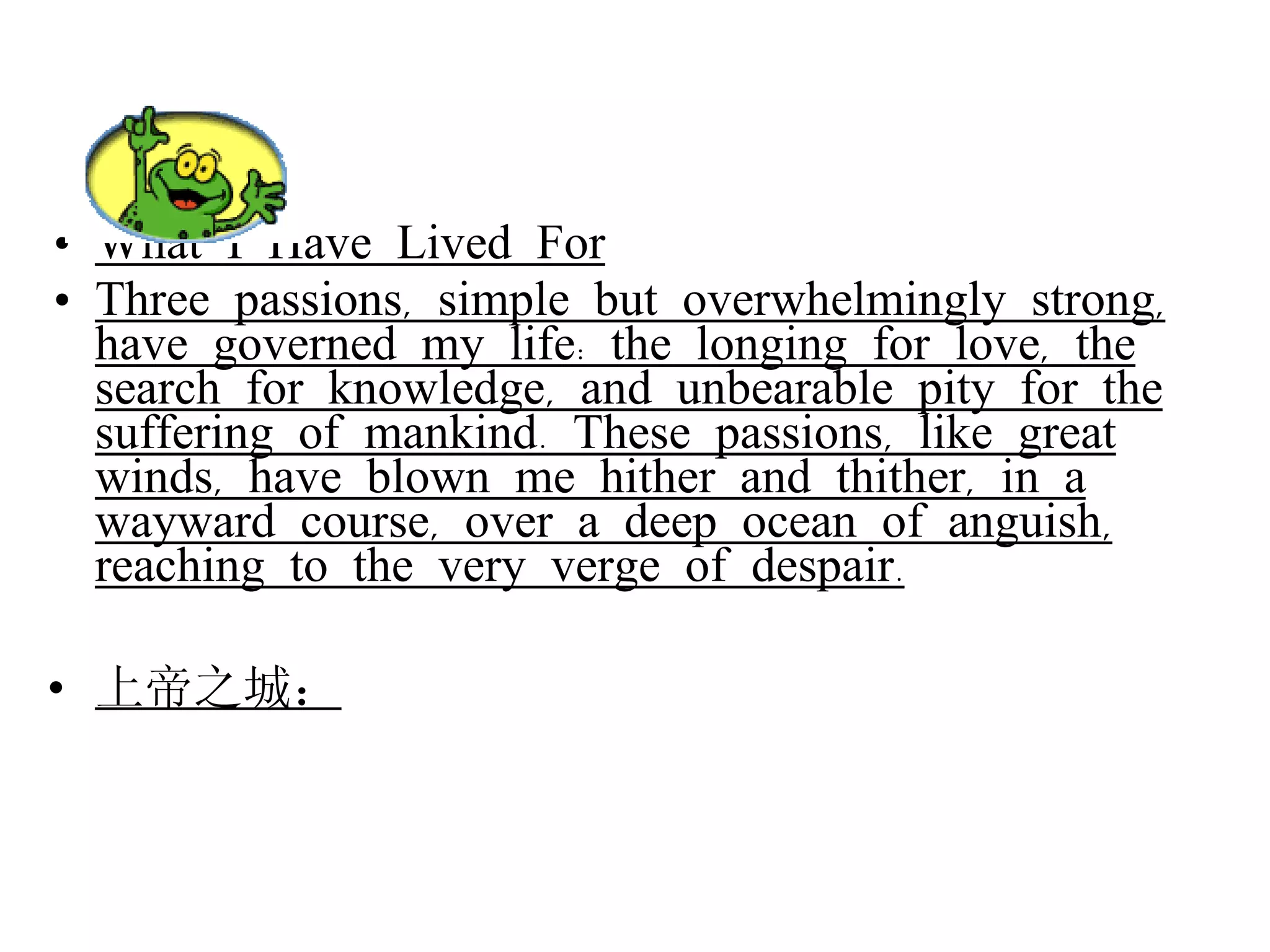 What I Have Lived For Three passions, simple but overwhelmingly strong, have governed my life: the longing for love, the search for knowledge, and unbearable pity for the suffering of mankind. These passions, like great winds, have blown me hither and thither, in a wayward course, over a deep ocean of anguish, reaching to the very verge of despair. 上帝之城： 