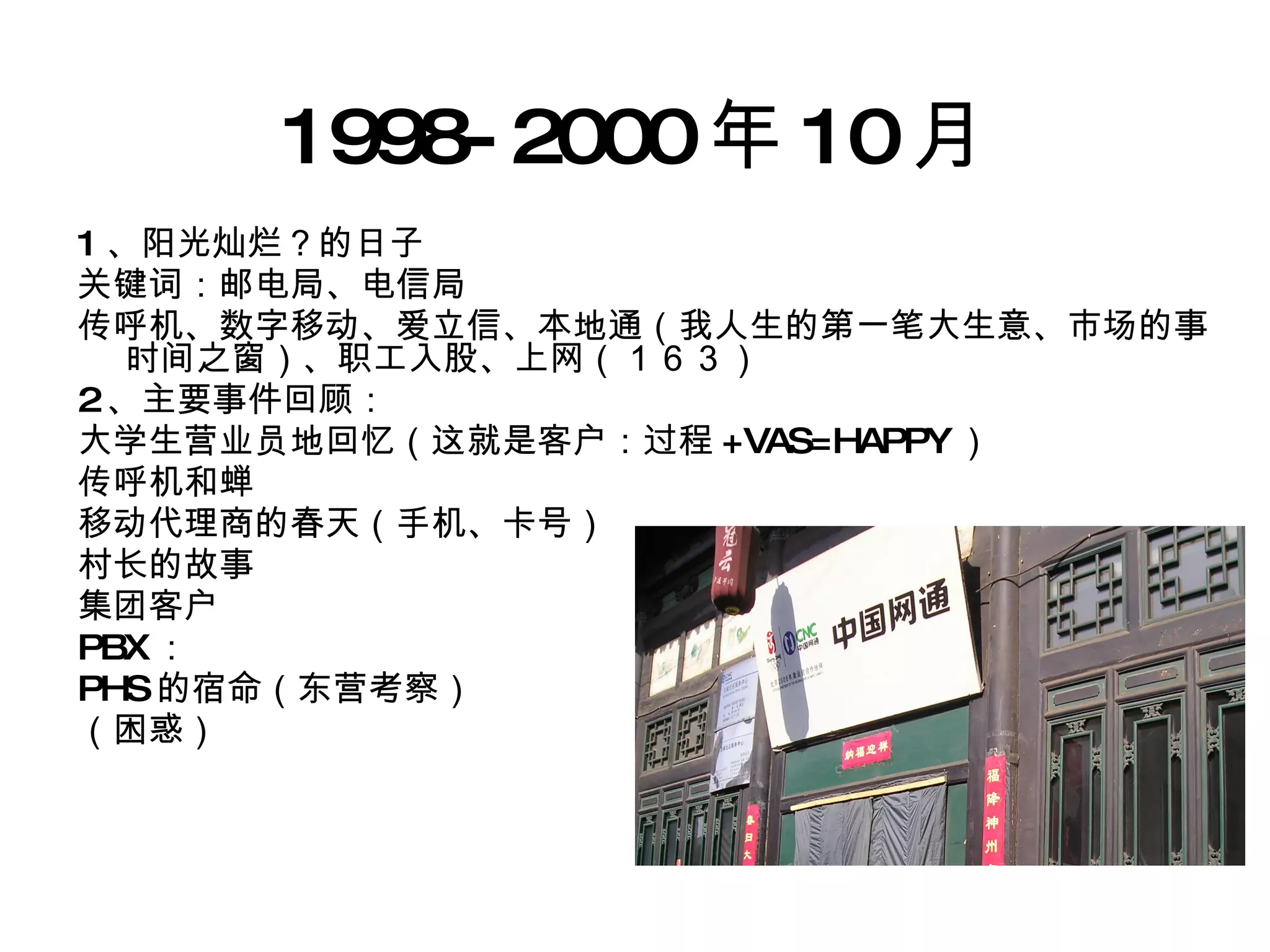 1998-2000 年 10 月 1 、阳光灿烂？的日子 关键词：邮电局、电信局 传呼机、数字移动、爱立信、本地通（我人生的第一笔大生意、市场的事时间之窗）、职工入股、上网（１６３） 2 、主要事件回顾： 大学生营业员地回忆（这就是客户：过程 +VAS=HAPPY ） 传呼机和蝉 移动代理商的春天（手机、卡号） 村长的故事 集团客户 PBX ： PHS 的宿命（东营考察） （困惑） 