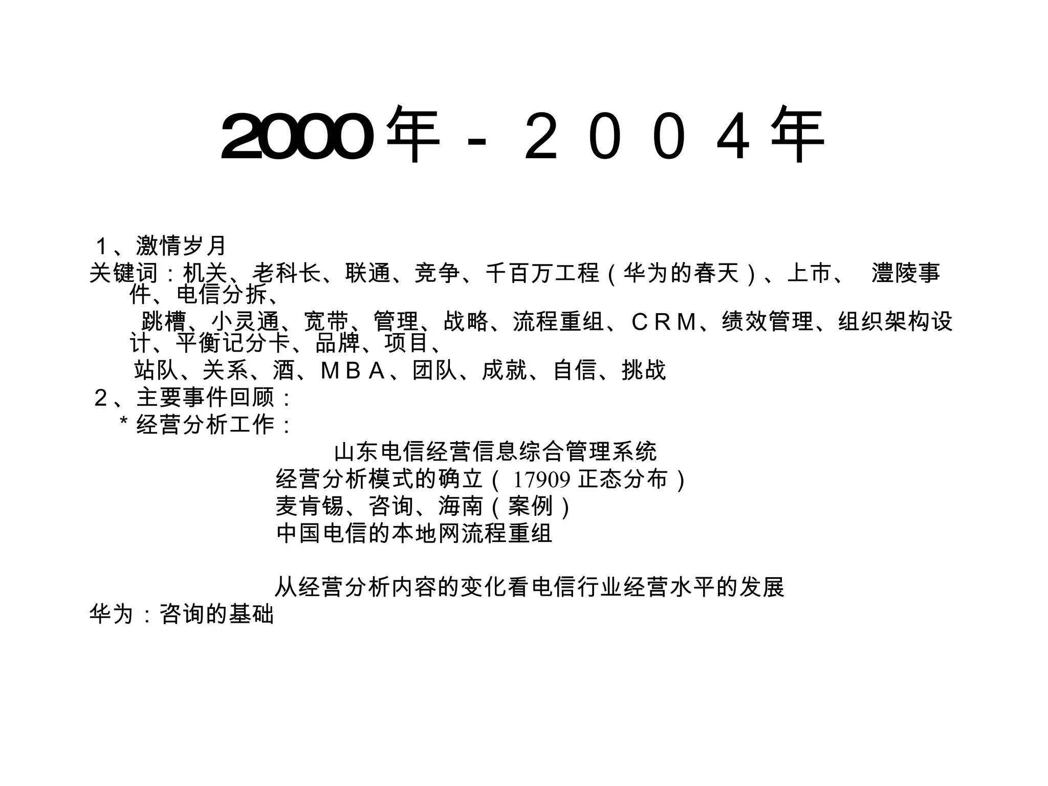 2000 年－２００４年 １、激情岁月 关键词：机关、老科长、联通、竞争、千百万工程（华为的春天）、上市、  澧陵事件、电信分拆、 跳槽、小灵通、宽带、管理、战略、流程重组、ＣＲＭ、绩效管理、组织架构设计、平衡记分卡、品牌、项目、 站队、关系、酒、ＭＢＡ、团队、成就、自信、挑战 ２、主要事件回顾： 　＊经营分析工作： 山东电信经营信息综合管理系统 　　　　　　　　经营分析模式的确立（ 17909 正态分布） 　　　　　　　　麦肯锡、咨询、海南（案例） 　　　　　　　　中国电信的本地网流程重组 　　　　  　从经营分析内容的变化看电信行业经营水平的发展 华为：咨询的基础 　 