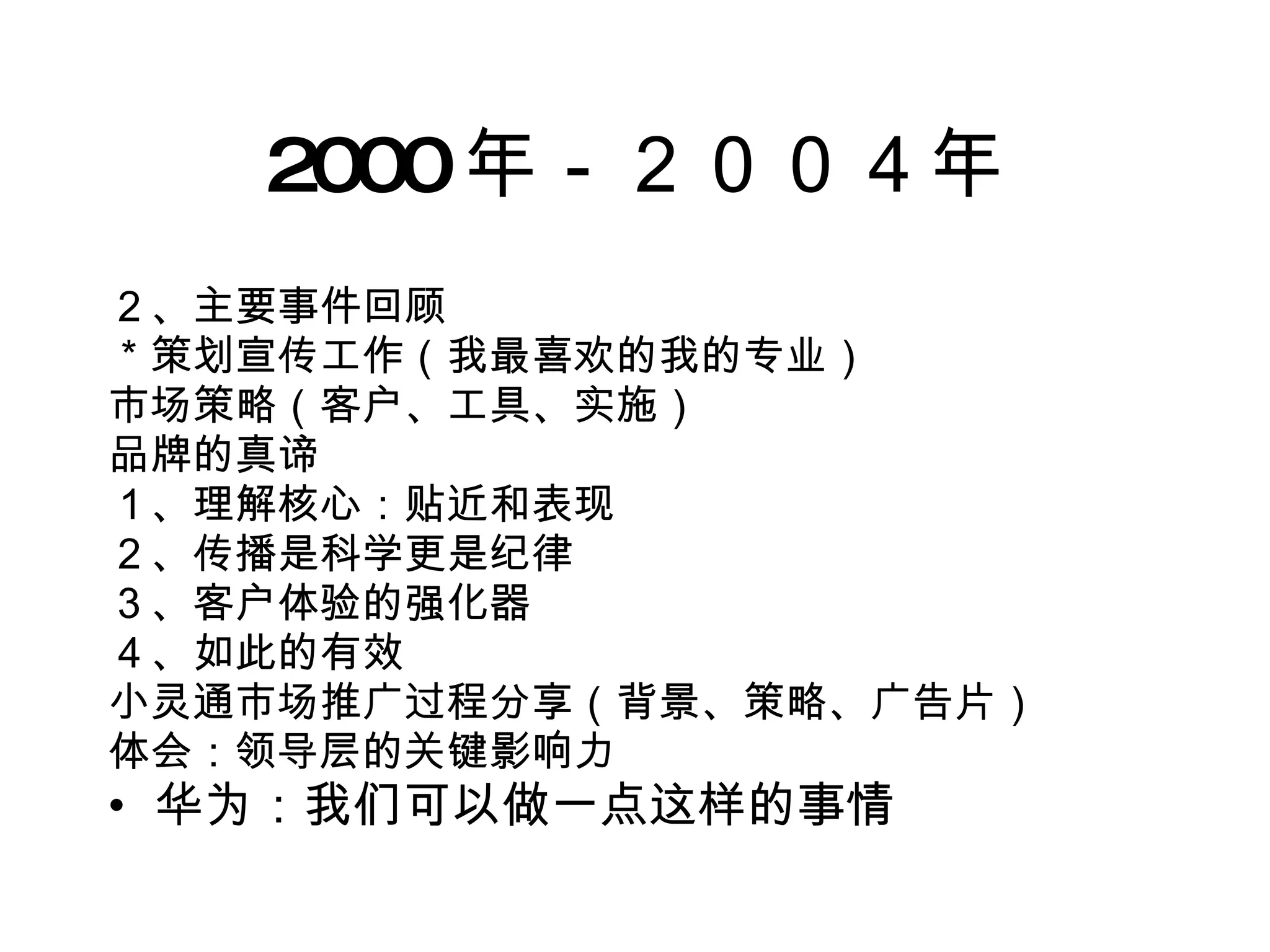 2000 年－２００４年 ２、主要事件回顾 ＊策划宣传工作（我最喜欢的我的专业） 市场策略（客户、工具、实施） 品牌的真谛 １、理解核心：贴近和表现 ２、传播是科学更是纪律 ３、客户体验的强化器 ４、如此的有效 小灵通市场推广过程分享（背景、策略、广告片） 体会：领导层的关键影响力 华为：我们可以做一点这样的事情 