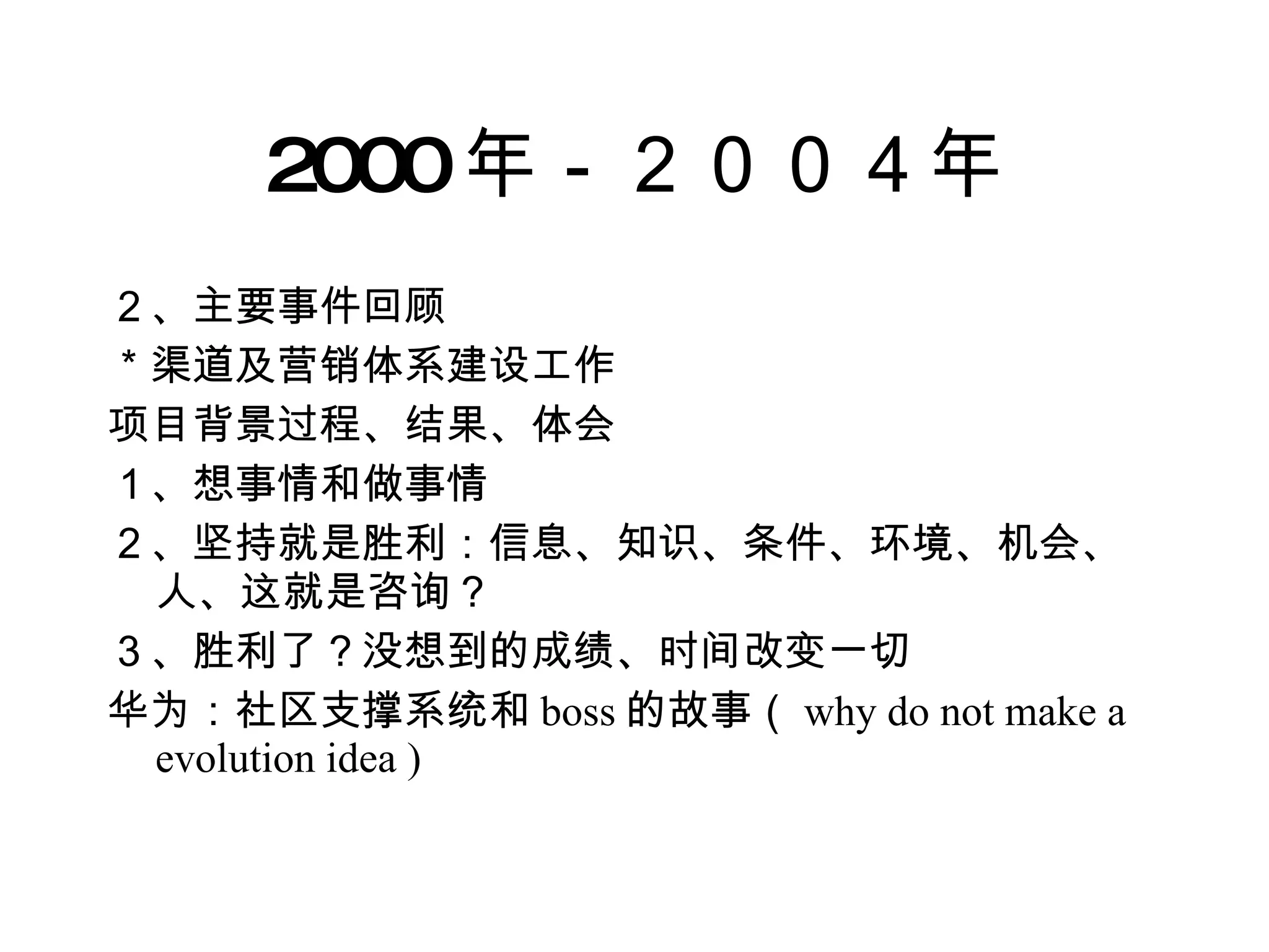 2000 年－２００４年 ２、主要事件回顾 ＊渠道及营销体系建设工作 项目背景过程、结果、体会 １、想事情和做事情 ２、坚持就是胜利：信息、知识、条件、环境、机会、人、这就是咨询？ ３、胜利了？没想到的成绩、时间改变一切 华为：社区支撑系统和 boss 的故事（ why do not make a evolution idea ) 
