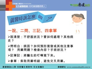 一說、二問、三記、四拿單 說清楚：不舒服狀況？曾如何處理？其他病史？ 問明白：病因？如何預防復發或其他注意事項？ 用藥問題？檢查內容？手術狀況？ 記筆記：將醫生的叮嚀寫下來。 拿單：索取用藥明細，避免交叉用藥。 