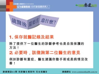 1. 保存就醫記錄及結果 除了提供下一位醫生的診斷參考也是自我保護的方法！ 2. 必要時，該徵詢第二位醫生的意見 例如診斷有重症、醫生建議你動手術或是病情沒改善！ 