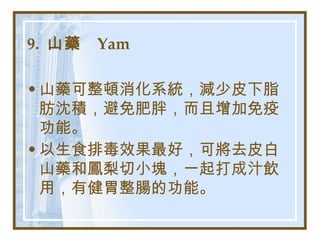 9.  山藥  Yam   山藥可整頓消化系統，減少皮下脂肪沈積，避免肥胖，而且增加免疫功能。 以生食排毒效果最好，可將去皮白山藥和鳳梨切小塊，一起打成汁飲用，有健胃整腸的功能。   