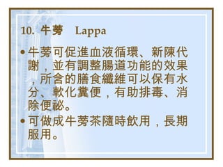 10.  牛蒡  Lappa   牛蒡可促進血液循環、新陳代謝，並有調整腸道功能的效果，所含的膳食纖維可以保有水分、軟化糞便，有助排毒、消除便祕。 可做成牛蒡茶隨時飲用，長期服用。   