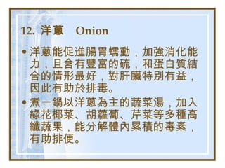 12.  洋蔥  Onion   洋蔥能促進腸胃蠕動，加強消化能力，且含有豐富的硫，和蛋白質結合的情形最好，對肝臟特別有益，因此有助於排毒。 煮一鍋以洋蔥為主的蔬菜湯，加入綠花椰菜、胡蘿蔔、芹菜等多種高纖蔬果，能分解體內累積的毒素，有助排便。   