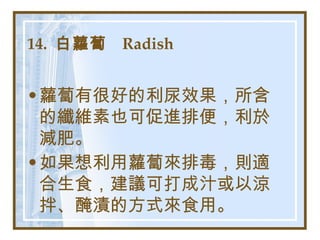 14.  白蘿蔔  Radish   蘿蔔有很好的利尿效果，所含的纖維素也可促進排便，利於減肥。 如果想利用蘿蔔來排毒，則適合生食，建議可打成汁或以涼拌、醃漬的方式來食用。   