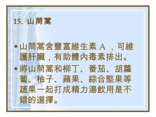 15.  山茼蒿   山茼蒿含豐富維生素 A ，可維護肝臟，有助體內毒素排出。 將山茼蒿和柳丁、番茄、胡蘿蔔、柚子、蘋果、綜合堅果等蔬果一起打成精力湯飲用是不錯的選擇。   