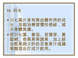 18.  川七   川七葉片含有降血糖作用的成分，並能治療習慣性便祕，減少身體負擔。 把川七葉、番茄、苜蓿芽、黃甜椒、奇異果等蔬果，加上綜合堅果與少許的百香果汁或蘋果醋混合打成汁飲用。   