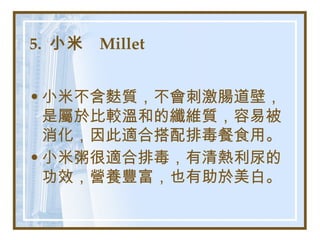 5.  小米  Millet   小米不含麩質，不會刺激腸道壁，是屬於比較溫和的纖維質，容易被消化，因此適合搭配排毒餐食用。 小米粥很適合排毒，有清熱利尿的功效，營養豐富，也有助於美白。   