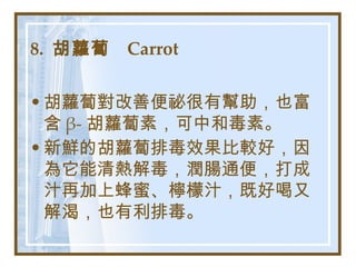 8.  胡蘿蔔  Carrot   胡蘿蔔對改善便祕很有幫助，也富含 β- 胡蘿蔔素，可中和毒素。 新鮮的胡蘿蔔排毒效果比較好，因為它能清熱解毒，潤腸通便，打成汁再加上蜂蜜、檸檬汁，既好喝又解渴，也有利排毒。   