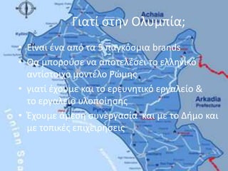 Γιατί στην Ολυμπία;Είναι ένα από τα 5 παγκόσμια brandsΘα μπορούσε να αποτελέσει το ελληνικό αντίστοιχο μοντέλο Ρώμηςγιατί έχουμε και το ερευνητικό εργαλείο &    το εργαλείο υλοποίησης Έχουμε άμεση συνεργασία και με το Δήμο και με τοπικές επιχειρήσεις 