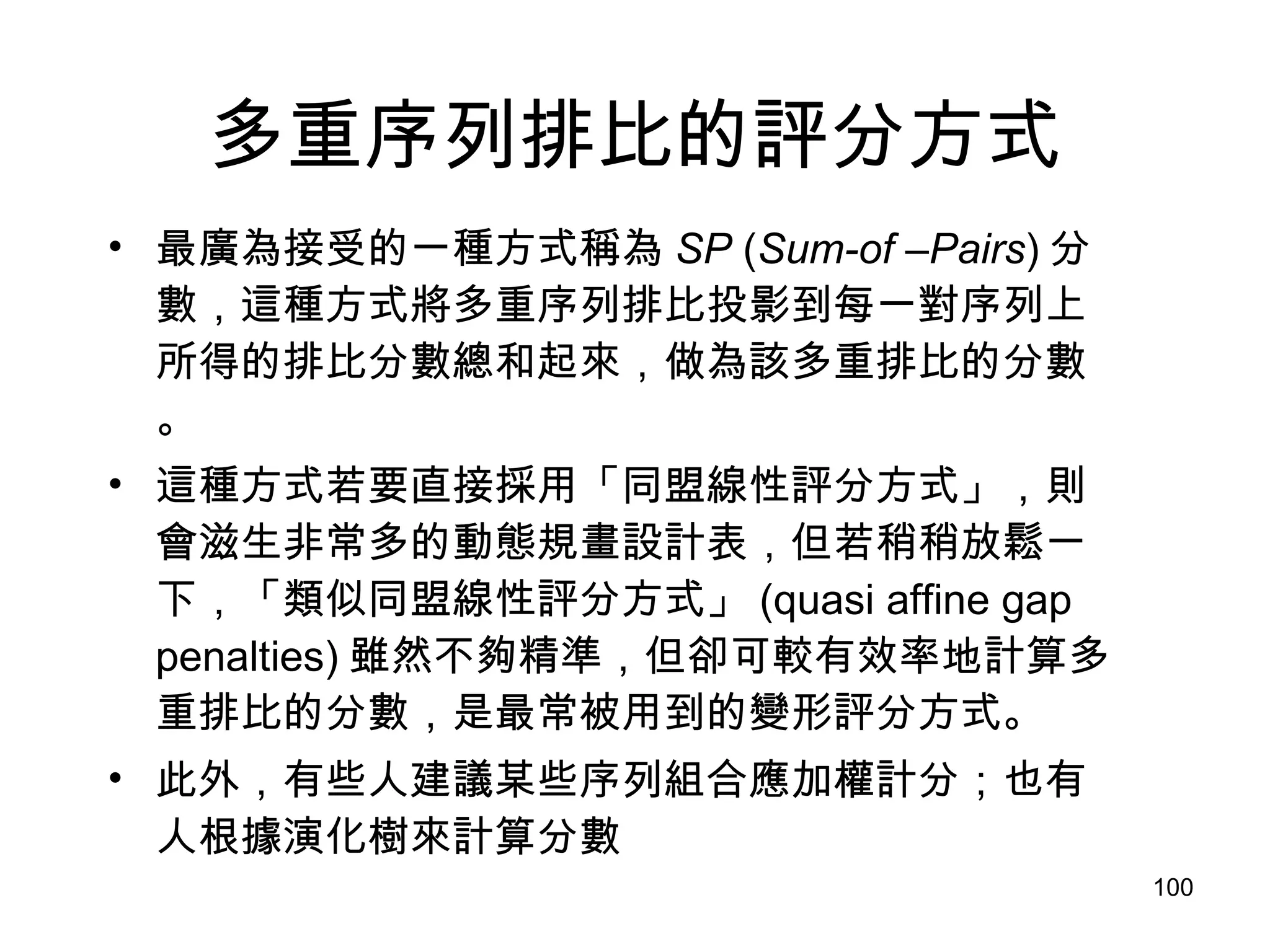 多重序列排比的評分方式 最廣為接受的一種方式稱為 SP  ( Sum-of –Pairs ) 分數，這種方式將多重序列排比投影到每一對序列上所得的排比分數總和起來，做為該多重排比的分數。 這種方式若要直接採用「同盟線性評分方式」，則會滋生非常多的動態規畫設計表，但若稍稍放鬆一下，「類似同盟線性評分方式」 (quasi affine gap penalties) 雖然不夠精準，但卻可較有效率地計算多重排比的分數，是最常被用到的變形評分方式。 此外，有些人建議某些序列組合應加權計分；也有人根據演化樹來計算分數 