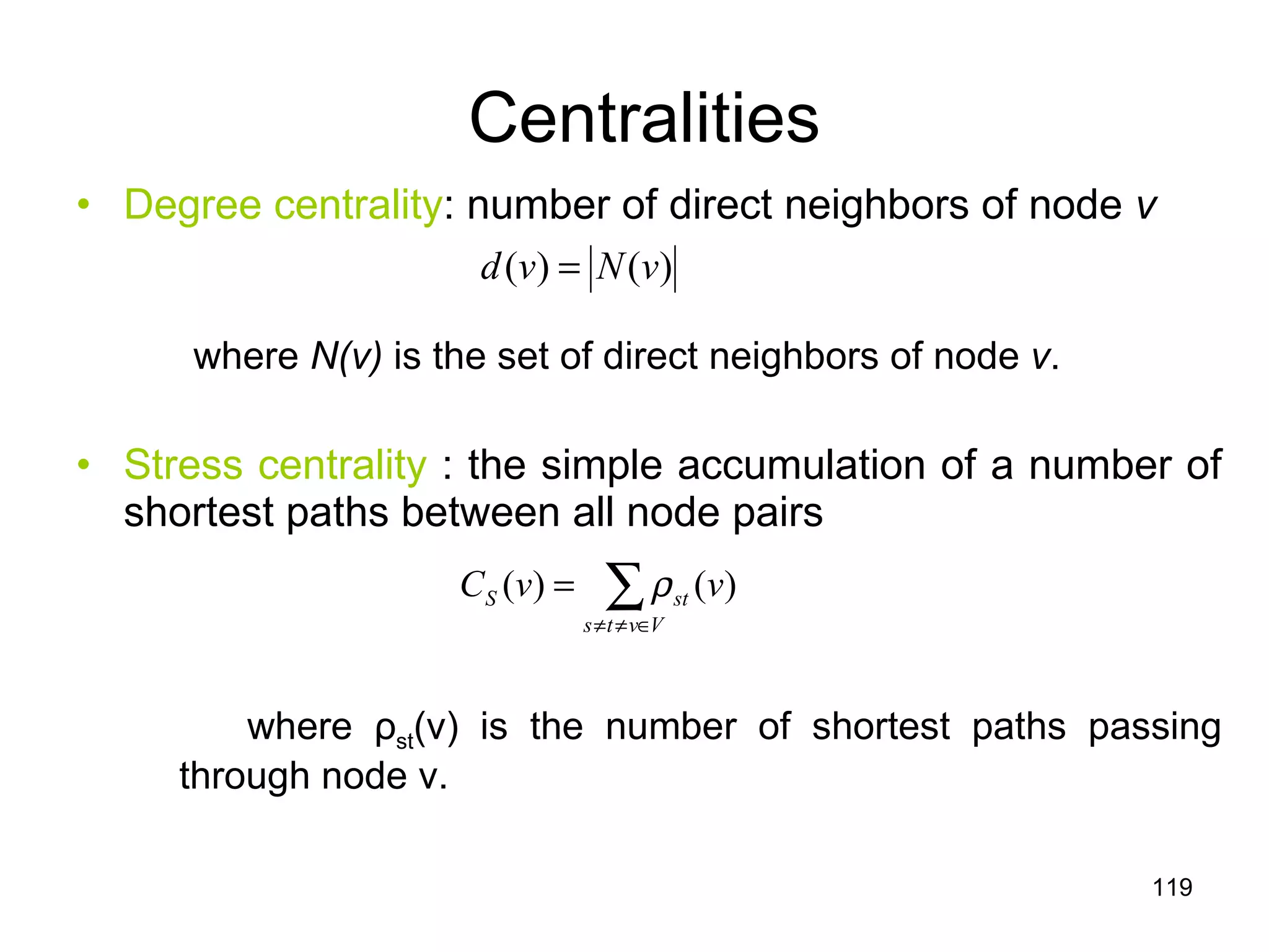 Centralities Degree centrality : number of direct neighbors of node  v where  N(v)  is the set of direct neighbors of node  v .  Stress centrality  : the simple accumulation of a number of shortest paths between all node pairs where  ρ st (v) is the number of shortest paths passing through node v. 