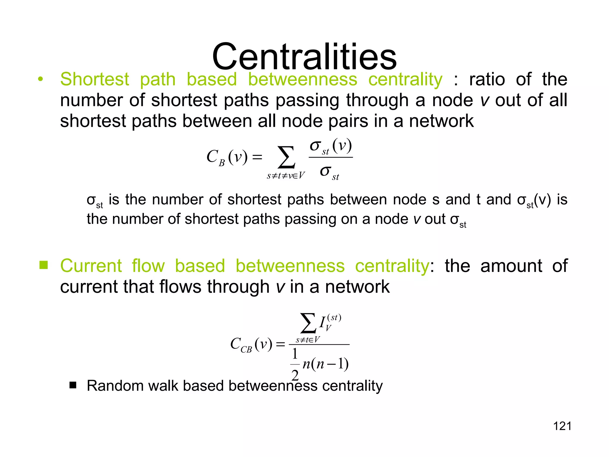 Centralities Shortest path based betweenness centrality  : ratio of the number of shortest paths passing through a node  v  out of all shortest paths between all node pairs in a network σ st  is the number of shortest paths between node s and t and  σ st (v) is the number of shortest paths passing on a node  v  out  σ st   Current flow based betweenness centrality : the amount of current that flows through  v  in a network Random walk based betweenness centrality 