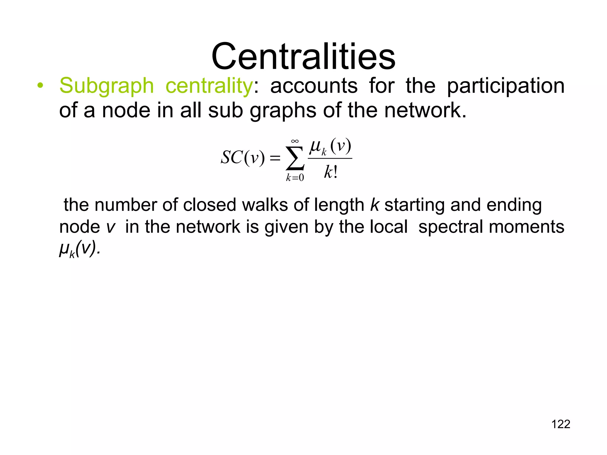 Centralities Subgraph centrality : accounts for the participation of a node in all sub graphs of the network. the number of closed walks of length  k  starting and ending node  v   in the network is given by the local  spectral moments  μ k (v). 