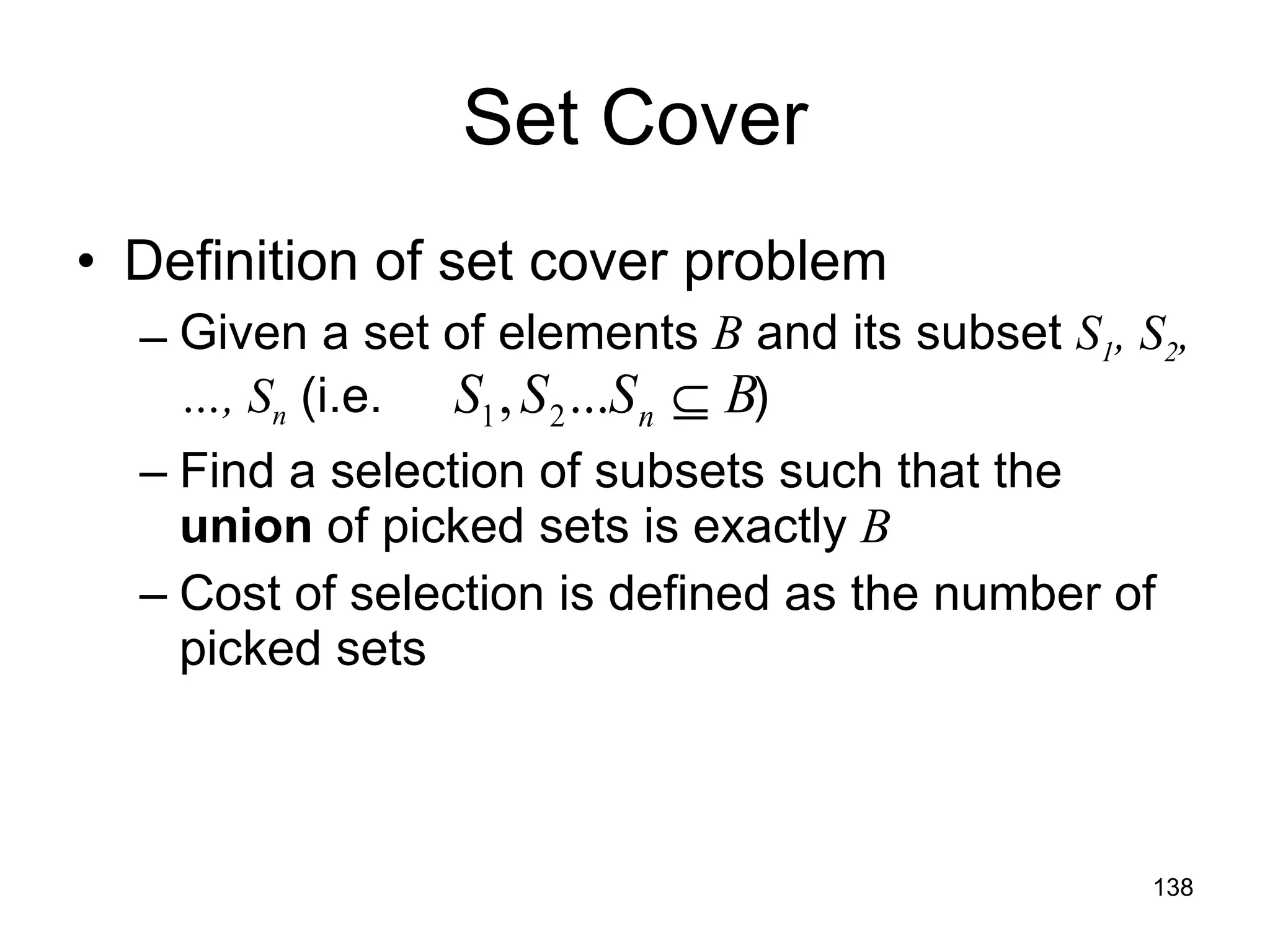 Set Cover Definition of set cover problem Given a set of elements  B  and its subset  S 1 , S 2 ,…, S n  (i.e.   ) Find a selection of subsets such that the  union  of picked sets is exactly  B Cost of selection is defined as the number of picked sets 