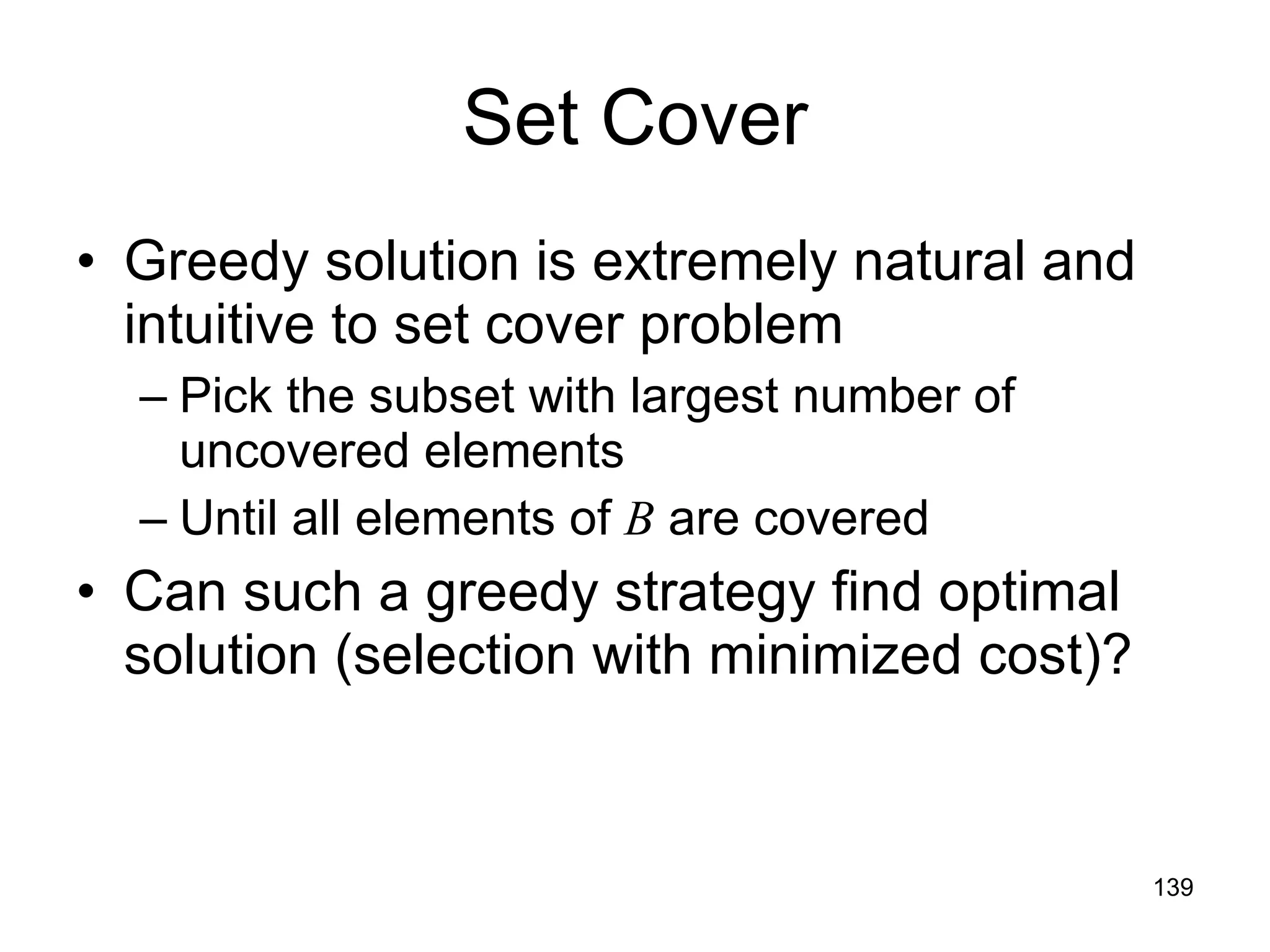 Set Cover Greedy solution is extremely natural and intuitive to set cover problem Pick the subset with largest number of uncovered elements Until all elements of  B  are covered Can such a greedy strategy find optimal solution (selection with minimized cost)? 