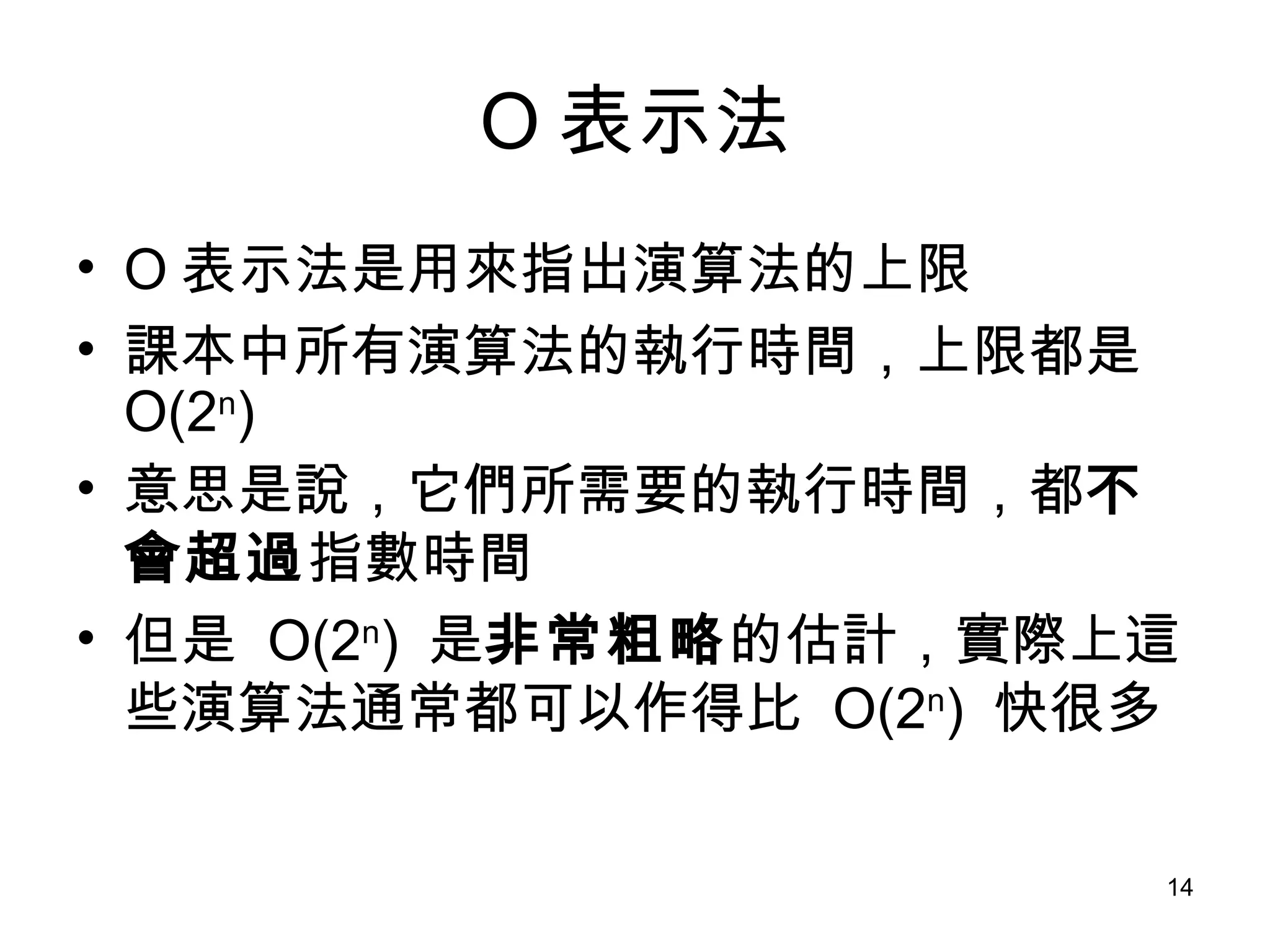 O 表示法 O 表示法是用來指出演算法的上限 課本中所有演算法的執行時間，上限都是  O(2 n ) 意思是說，它們所需要的執行時間，都 不會超過 指數時間 但是  O(2 n )  是 非常粗略 的估計，實際上這些演算法通常都可以作得比  O(2 n )  快很多 