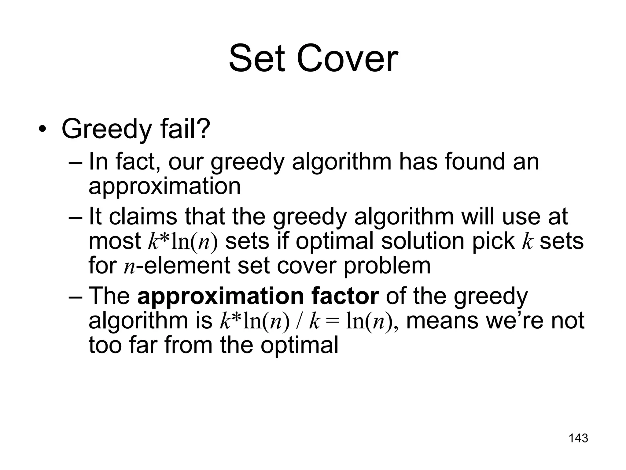 Set Cover Greedy fail? In fact, our greedy algorithm has found an approximation It claims that the greedy algorithm will use at most  k *ln( n )  sets if optimal solution pick  k  sets for  n -element set cover problem The  approximation factor  of the greedy algorithm is  k *ln( n ) /  k  = ln( n ),  means we’re not too far from the optimal 