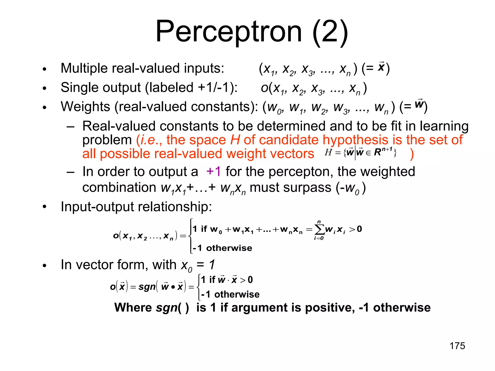 Perceptron (2) Multiple real-valued inputs:  ( x 1 , x 2 , x 3 , ..., x n  ) (=  ) Single output (labeled +1/-1):  o ( x 1 , x 2 , x 3 , ..., x n  ) Weights (real-valued constants): ( w 0 , w 1 , w 2 , w 3 , ..., w n   ) (=  ) Real-valued constants to be determined and to be fit in learning problem  ( i.e ., the space  H  of candidate hypothesis is the set of all possible real-valued weight vectors  ) In order to output a  +1  for the percepton, the weighted combination  w 1 x 1 +…+  w n x n  must surpass (- w 0  )   Input-output relationship: In vector form, with  x 0  = 1 Where  sgn ( )  is 1 if argument is positive, -1 otherwise 