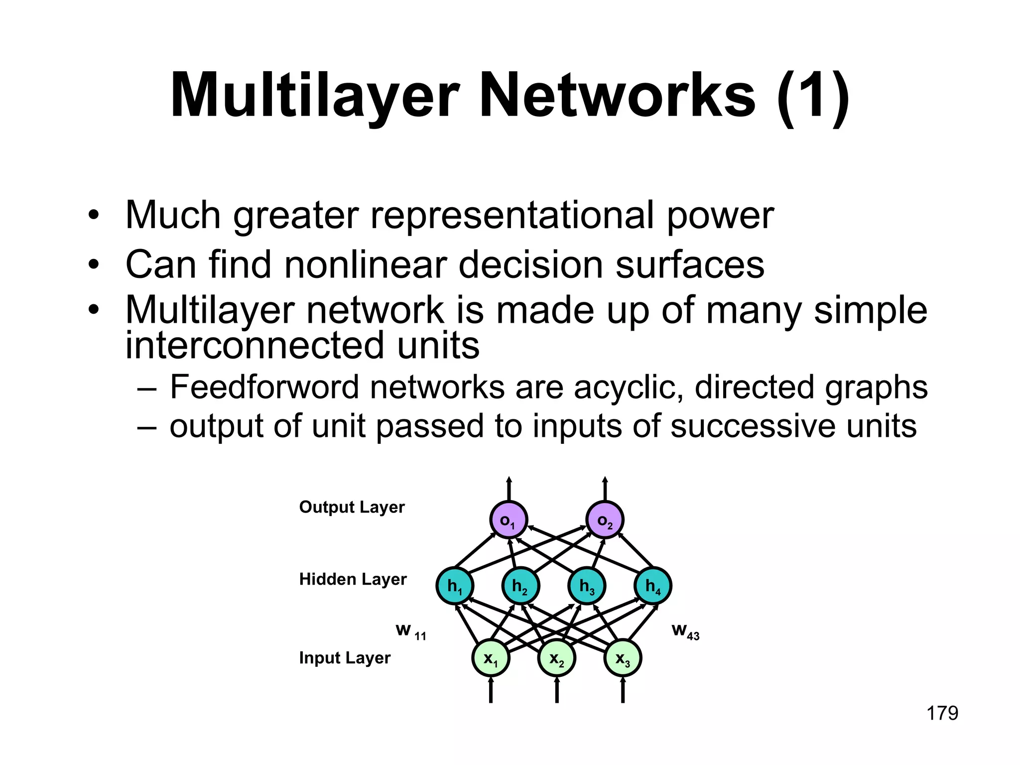 Multilayer Networks (1) Much greater representational power Can find nonlinear decision surfaces Multilayer network is made up of many simple interconnected units Feedforword networks are acyclic, directed graphs output of unit passed to inputs of successive units o 1  o 2 w 43 Output Layer x 1 x 2 x 3 Input Layer w  11 h 1 h 2  h 3 h 4 Hidden Layer 