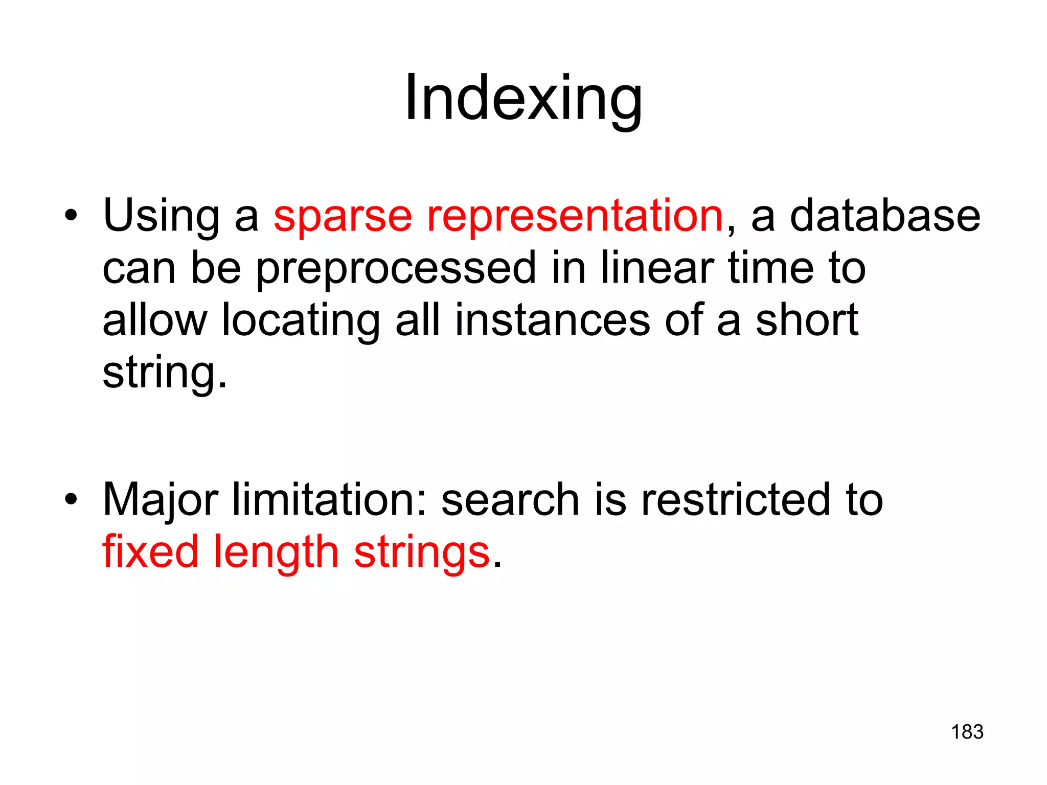 Indexing Using a  sparse representation , a database can be preprocessed in linear time to allow locating all instances of a short string. Major limitation: search is restricted to  fixed length strings . 