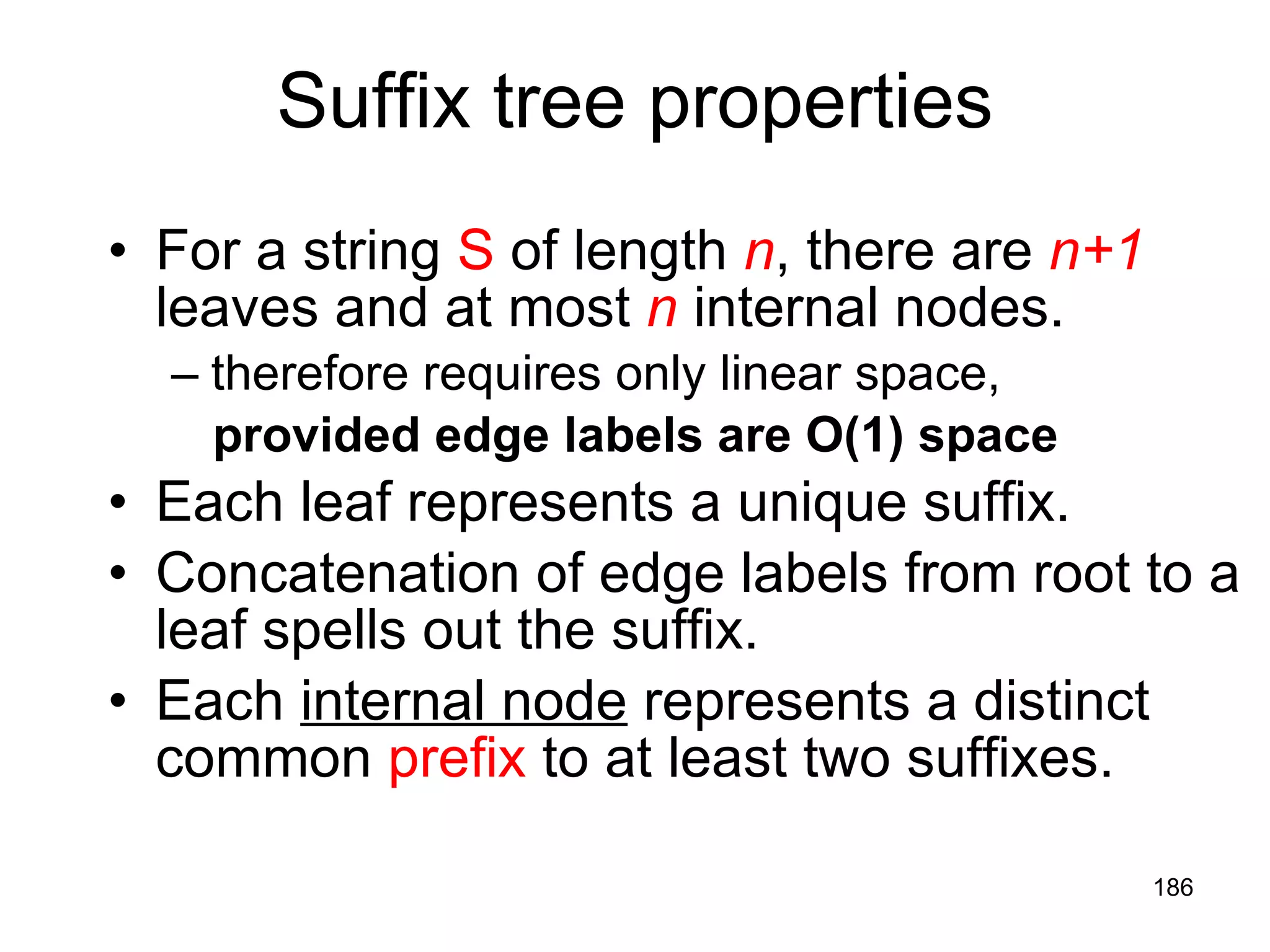 Suffix tree properties For a string  S  of length  n , there are  n+1  leaves and at most  n  internal nodes. therefore requires only linear space,  provided edge labels are O(1) space Each leaf represents a unique suffix. Concatenation of edge labels from root to a leaf spells out the suffix. Each  internal node  represents a distinct common  prefix  to at least two suffixes. 
