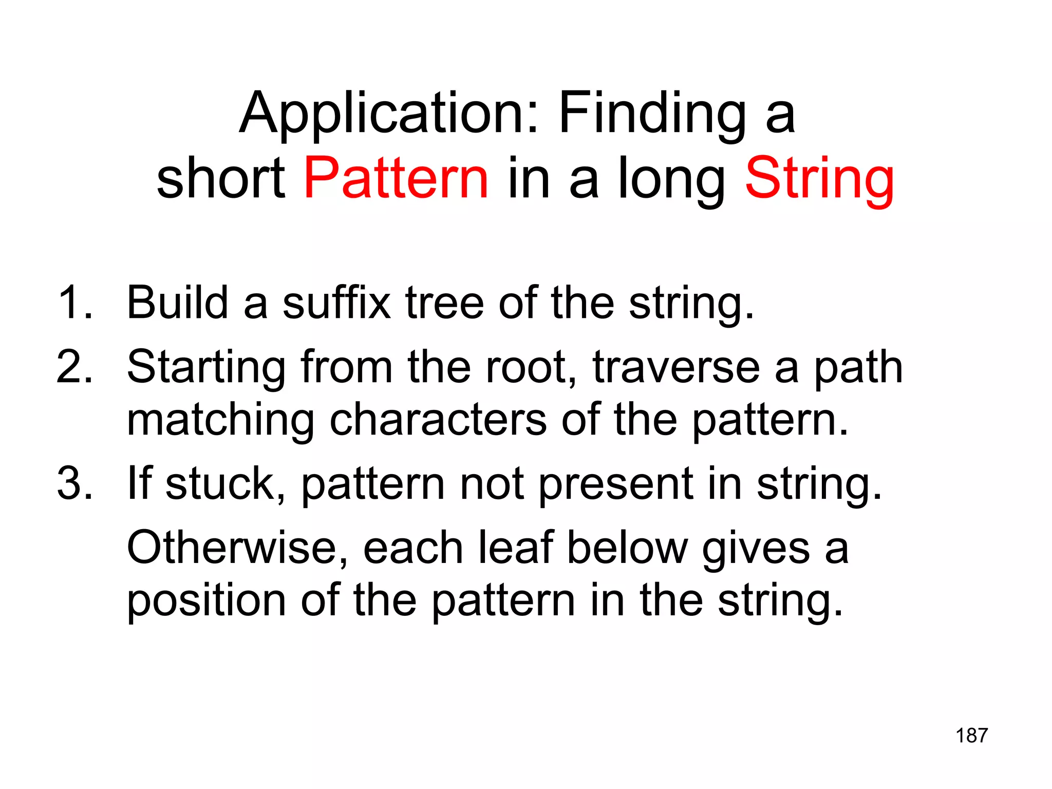Application: Finding a  short  Pattern  in a long  String Build a suffix tree of the string. Starting from the root, traverse a path matching characters of the pattern. If stuck, pattern not present in string. Otherwise, each leaf below gives a position of the pattern in the string. 