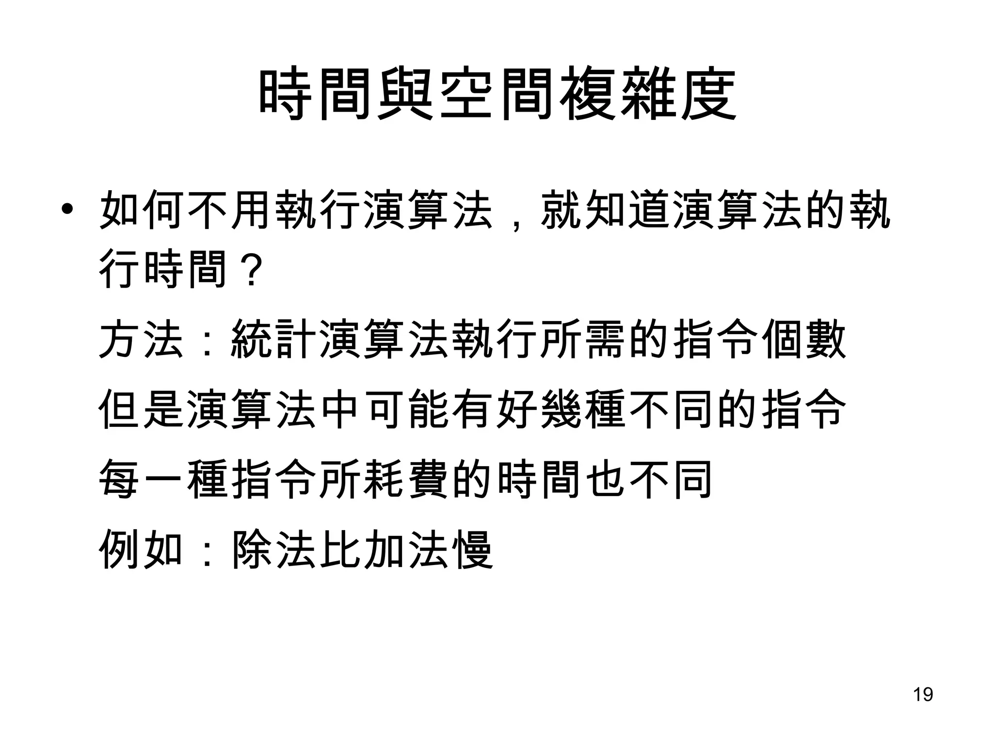 時間與空間複雜度 如何不用執行演算法，就知道演算法的執行時間？ 方法：統計演算法執行所需的指令個數 但是演算法中可能有好幾種不同的指令 每一種指令所耗費的時間也不同 例如：除法比加法慢 
