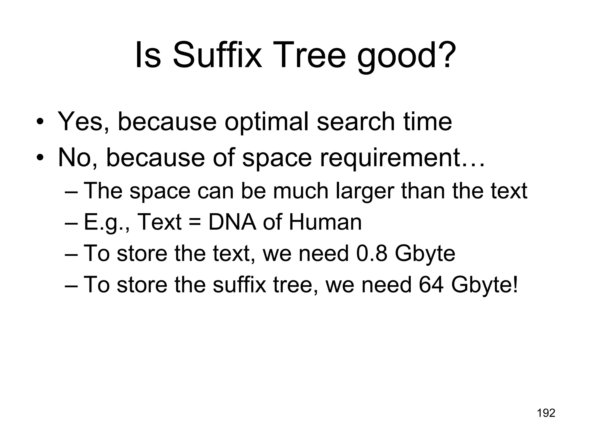 Is Suffix Tree good? Yes, because optimal search time No, because of space requirement… The space can be much larger than the text E.g., Text = DNA of Human  To store the text, we need 0.8 Gbyte To store the suffix tree, we need 64 Gbyte! 