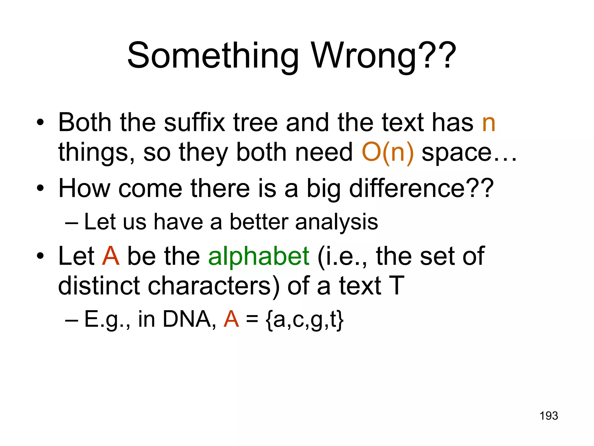 Something Wrong??  Both the suffix tree and the text has  n  things, so they both need  O(n)  space… How come there is a big difference?? Let us have a better analysis Let  A  be the  alphabet  (i.e., the set of distinct characters) of a text T E.g., in DNA,  A  = {a,c,g,t} 