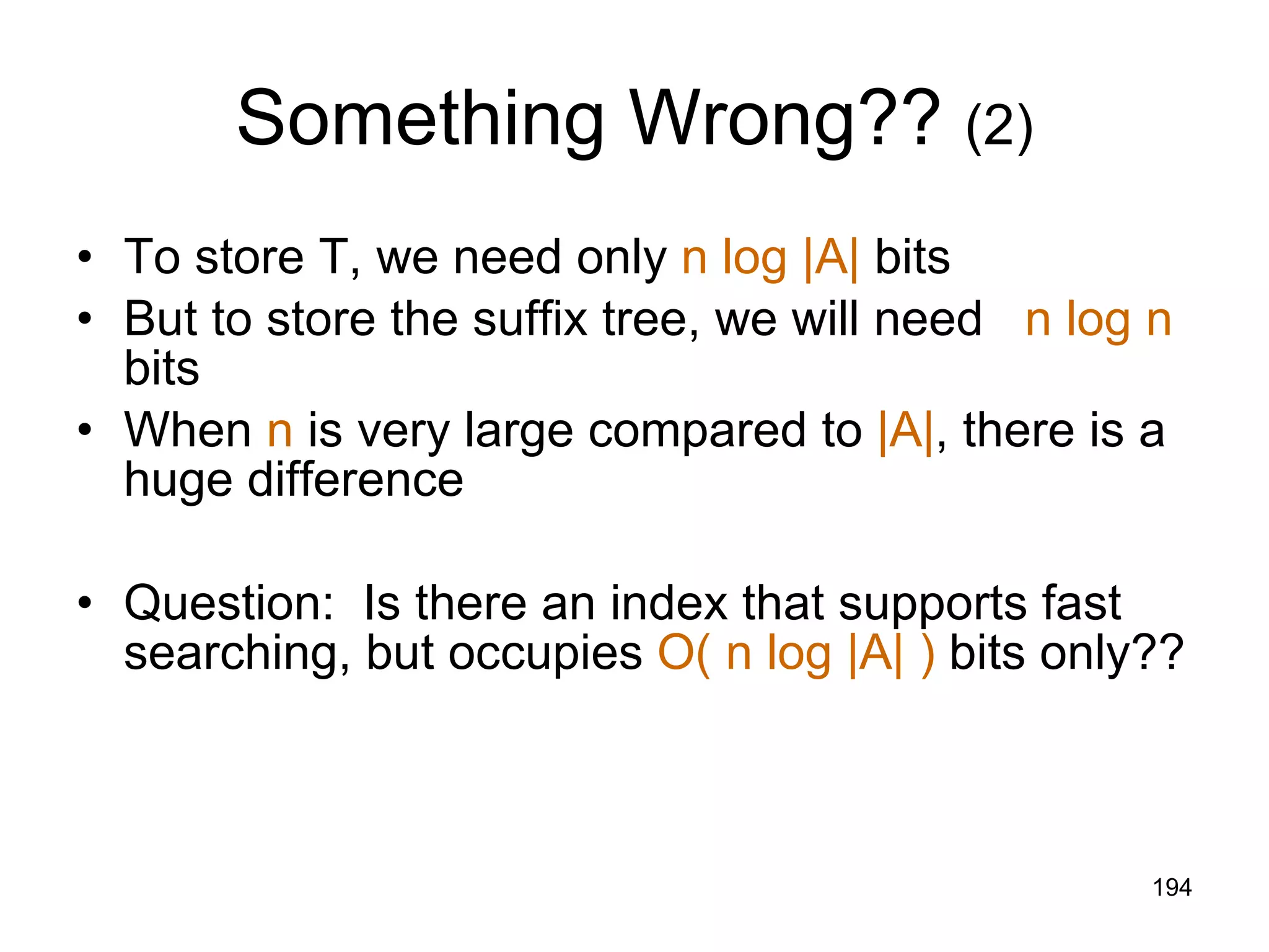 Something Wrong??  (2) To store T, we need only  n log |A|  bits But to store the suffix tree, we will need  n log n  bits When  n  is very large compared to  |A| , there is a huge difference Question:  Is there an index that supports fast searching, but occupies  O( n log |A| )  bits only?? 